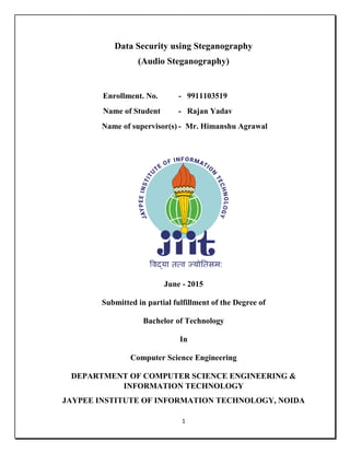 1
Data Security using Steganography
(Audio Steganography)
Enrollment. No. - 9911103519
Name of Student - Rajan Yadav
Name of supervisor(s) - Mr. Himanshu Agrawal
June - 2015
Submitted in partial fulfillment of the Degree of
Bachelor of Technology
In
Computer Science Engineering
DEPARTMENT OF COMPUTER SCIENCE ENGINEERING &
INFORMATION TECHNOLOGY
JAYPEE INSTITUTE OF INFORMATION TECHNOLOGY, NOIDA
 