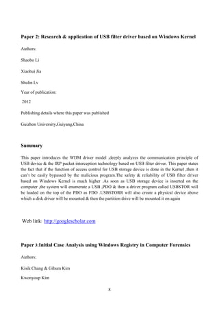 X
Paper 2: Research & application of USB filter driver based on Windows Kernel
Authors:
Shaobo Li
Xiaohui Jia
Shulin Lv
Year of publication:
2012
Publishing details where this paper was published
Guizhon University,Guiyang,China
Summary
This paper introduces the WDM driver model ,deeply analyzes the communication principle of
USB device & the IRP packet interception technology based on USB filter driver. This paper states
the fact that if the function of access control for USB storage device is done in the Kernel ,then it
can‟t be easily bypassed by the malicious program.The safety & reliability of USB filter driver
based on Windows Kernel is much higher .As soon as USB storage device is inserted on the
computer ,the system will enumerate a USB ,PDO & then a driver program called USBSTOR will
be loaded on the top of the PDO as FDO .USBSTORR will also create a physical device above
which a disk driver will be mounted & then the partition drive will be mounted it on again
Web link: http://googlescholar.com
Paper 3:Initial Case Analysis using Windows Registry in Computer Forensics
Authors:
Kisik Chang & Gibum Kim
Kwonyoup Kim
 