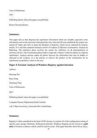 XI
Year of Publication:
2013
Publishing details where this paper was published
Korea University,Korea
Summary:
This paper tells us that, Registry has significant information which are valuable ,especially some
information such as the timezone information,the time when the OS was installed & the system was
turned off. Paper also tells us about the Hotspots of Registry ,which can be analysed by forensic
analyst .It is said that computer forensics consist of 4 phases:-Collection, Examination, Analysis &
Reporting. The collection phase involves the search for, collection of, & documentation of
electronic device. The Examination phase helps to make the evidence visible & explain its origin &
significance. Analysis process makes all parties discover the information that may be hidden or
obscured in the evidence .It is the process to observe the product of the examination for its
significance on probative values to the case
Paper 4: Forensic Analysis of Windows Registry against intrusion
Authors:
Haoyang Xie
Keyu Jiang
Xiaohang Yuan
Year of Publication:
2013
Publishing details where this paper was published
Computer Science Department,North Carolina
A & T State University, Greenstoro,NC,United States
Summary
Registry is often considered as the heart of OS ,because it contains all of the configuration setting of
specific users, groups, Hardware, Software & networks. Windows Registry can be viewed as a gold
mine of forensic evidences which could be used in courts. This paper describes about Hives, Keys,
 