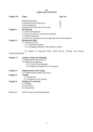 II
(I)
TABLE OF CONTENTS
Chapter No. Topics Page No.
Student Declaration II
Certificate from the Supervisor III
Acknowledgement IV
Summary (Not more than 250 words) V
Chapter-1 Introduction
1.1 General Introduction
1.2 List some relevant current/open problems.
1.3 Problem Statement
1.4 Overview of proposed solution approach and Novelty/benefits
Chapter-2 Background Study
2.1 Literature Survey
2.1.1 Summary of papers
2.1.2 Integrated summary of the literature studied
2.2 Details of Empirical Study (Field Survey, Existing Tool Survey,
Experimental Study)
Chapter 3: Analysis, Design and Modeling
3.1 Requirements Specifications
3.2 Design Documentation
3.2.1 Control Flow Diagrams
3.2.2 Sequence Diagram/Activity diagrams
Chapter-4 Implementation and Testing
4.1 Implementation details and issues
Chapter-5 Testing
5.1 Testing Plan
5.2 Limitations of the solution
Chapter-6 Findings & Conclusion
6.1 Findings
6.2 Conclusion
6.3 Future Work
References ACM Format (Listed alphabetically)
 