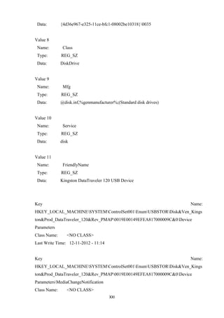 XXI
Data: {4d36e967-e325-11ce-bfc1-08002be10318}0035
Value 8
Name: Class
Type: REG_SZ
Data: DiskDrive
Value 9
Name: Mfg
Type: REG_SZ
Data: @disk.inf,%genmanufacturer%;(Standard disk drives)
Value 10
Name: Service
Type: REG_SZ
Data: disk
Value 11
Name: FriendlyName
Type: REG_SZ
Data: Kingston DataTraveler 120 USB Device
Key Name:
HKEY_LOCAL_MACHINESYSTEMControlSet001EnumUSBSTORDisk&Ven_Kings
ton&Prod_DataTraveler_120&Rev_PMAP0019E00149EFEA817000009C&0Device
Parameters
Class Name: <NO CLASS>
Last Write Time: 12-11-2012 - 11:14
Key Name:
HKEY_LOCAL_MACHINESYSTEMControlSet001EnumUSBSTORDisk&Ven_Kings
ton&Prod_DataTraveler_120&Rev_PMAP0019E00149EFEA817000009C&0Device
ParametersMediaChangeNotification
Class Name: <NO CLASS>
 