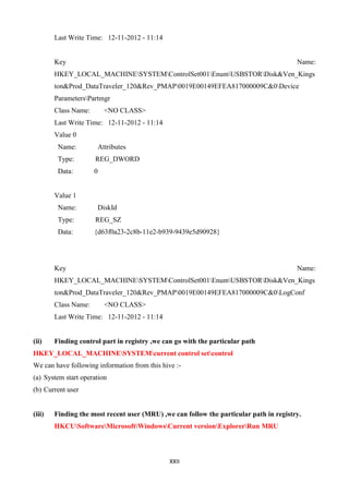 XXII
Last Write Time: 12-11-2012 - 11:14
Key Name:
HKEY_LOCAL_MACHINESYSTEMControlSet001EnumUSBSTORDisk&Ven_Kings
ton&Prod_DataTraveler_120&Rev_PMAP0019E00149EFEA817000009C&0Device
ParametersPartmgr
Class Name: <NO CLASS>
Last Write Time: 12-11-2012 - 11:14
Value 0
Name: Attributes
Type: REG_DWORD
Data: 0
Value 1
Name: DiskId
Type: REG_SZ
Data: {d63f0a23-2c8b-11e2-b939-9439e5d90928}
Key Name:
HKEY_LOCAL_MACHINESYSTEMControlSet001EnumUSBSTORDisk&Ven_Kings
ton&Prod_DataTraveler_120&Rev_PMAP0019E00149EFEA817000009C&0LogConf
Class Name: <NO CLASS>
Last Write Time: 12-11-2012 - 11:14
(ii) Finding control part in registry ,we can go with the particular path
HKEY_LOCAL_MACHINESYSTEMcurrent control setcontrol
We can have following information from this hive :-
(a) System start operation
(b) Current user
(iii) Finding the most recent user (MRU) ,we can follow the particular path in registry.
HKCUSoftwareMicrosoftWindowsCurrent versionExplorerRun MRU
 