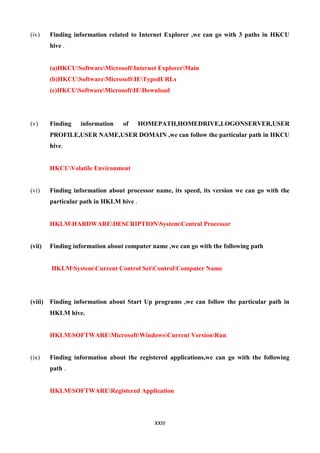 XXIII
(iv) Finding information related to Internet Explorer ,we can go with 3 paths in HKCU
hive .
(a)HKCUSoftwareMicrosoftInternet ExplorerMain
(b)HKCUSoftwareMicrosoftIETypedURLs
(c)HKCUSoftwareMicrosoftIEDownload
(v) Finding information of HOMEPATH,HOMEDRIVE,LOGONSERVER,USER
PROFILE,USER NAME,USER DOMAIN ,we can follow the particular path in HKCU
hive.
HKCUVolatile Environment
(vi) Finding information about processor name, its speed, its version we can go with the
particular path in HKLM hive .
HKLMHARDWAREDESCRIPTIONSystemCentral Processor
(vii) Finding information about computer name ,we can go with the following path
HKLMSystemCurrent Control SetControlComputer Name
(viii) Finding information about Start Up programs ,we can follow the particular path in
HKLM hive.
HKLMSOFTWAREMicrosoftWindowsCurrent VersionRun
(ix) Finding information about the registered applications,we can go with the following
path .
HKLMSOFTWARERegistered Application
 