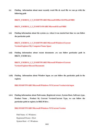 XXIV
(x) Finding information about most recently word file & excel file we can go with the
following path
HKEY_USERSS_1_5_21SOFTWAREMicrosoftOffice12.0WordMRU
HKEY_USERSS_1_5_21SOFTAWAREMicrosoftExcelMRU
(xi) Finding information about the system ,i.e. when it was started last time we can follow
the particular path
HKEY_USERSS_1_5_21SOFTWAREMicrosoftWindowsCurrent
VersionExplorerMy ComputerName Space
(xii) Finding information about recent documents ,we can follow particular path in
HKEY_USERS hive
HKEY_USERSS_1_5_21SOFTWAREMicrosoftWindowsCurrent
VersionExplorerRecent Documents
(xiii) Finding information about Window logon ,we can follow the particular path in the
registry
HKLMSOFTWAREMicrosoftWindows NTCurrent Versionwin logon
(xiv) Finding information about Path name, Registered owner, System Root, Software type,
Product Name , Product Id, Current VersionCurrent Type, we can follow the
particular path in registry in HKLM hive .
HKLMSOFTWAREMicrosoftWindows NTCurrent Version
Path Name :-C:Windows
Registered Owner:- Dixit
System Root :- C:Windows
 