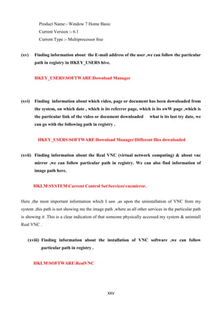 XXV
Product Name:- Window 7 Home Basic
Current Version :- 6.1
Current Type :- Multiprocessor free
(xv) Finding information about the E-mail address of the user ,we can follow the particular
path in registry in HKEY_USERS hive.
HKEY_USERSSOFTWAREDownload Manager
(xvi) Finding information about which video, page or document has been downloaded from
the system, on which date , which is its referrer page, which is its owW page ,which is
the particular link of the video or document downloaded what is its last try date, we
can go with the following path in registry .
HKEY_USERSSOFTWAREDownload ManagerDifferent files downloaded
(xvii) Finding information about the Real VNC (virtual network computing) & about vnc
mirror ,we can follow particular path in registry. We can also find information of
image path here.
HKLMSYSTEMCurrent Control SetServicesvncmirror.
Here ,the most important information which I saw ,as upon the uninstallation of VNC from my
system ,this path is not showing me the image path ,where as all other services in the particular path
is showing it .This is a clear indication of that someone physically accessed my system & uninstall
Real VNC .
(xviii) Finding information about the installation of VNC software ,we can follow
particular path in registry .
HKLMSOFTWARERealVNC
 