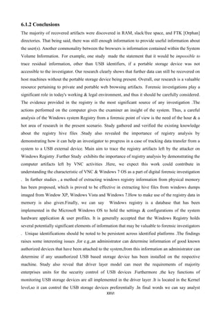 XXVI
6.1.2 Conclusions
The majority of recovered artifacts were discovered in RAM, slack/free space, and FTK [Orphan]
directories. That being said, there was still enough information to provide useful information about
the user(s). Another commonality between the browsers is information contained within the System
Volume Information. For example, one study made the statement that it would be impossible to
trace residual information, other than USB identifiers, if a portable storage device was not
accessible to the investigator. Our research clearly shows that further data can still be recovered on
host machines without the portable storage device being present. Overall, our research is a valuable
resource pertaining to private and portable web browsing artifacts. Forensic investigations play a
significant role in today's working & legal environment, and thus it should be carefully considered.
The evidence provided in the registry is the most significant source of any investigation .The
actions performed on the computer gives the examiner an insight of the system. Thus, a careful
analysis of the Windows system Registry from a forensic point of view is the need of the hour & a
hot area of research in the present scenario. Study gathered and verified the existing knowledge
about the registry hive files .Study also revealed the importance of registry analysis by
demonstrating how it can help an investigator to progress in a case of tracking data transfer from a
system to a USB external device. Main aim to trace the registry artifacts left by the attacker on
Windows Registry .Further Study exhibits the importance of registry analysis by demonstrating the
computer artifacts left by VNC activities .Here, we expect this work could contribute in
understanding the characteristic of VNC & Windows 7 OS as a part of digital forensic investigation
. In further studies , a method of extracting windows registry information from physical memory
has been proposed, which is proved to be effective in extracting hive files from windows dumps
imaged from Window XP, Windows Vista and Windows 7.How to make use of the registry data in
memory is also given.Finally, we can say Windows registry is a database that has been
implemented in the Microsoft Windows OS to hold the settings & configurations of the system
hardware application & user profiles. It is generally accepted that the Windows Registry holds
several potentially significant elements of information that may be valuable to forensic investigators
. Unique identifications should be noted to be persistent across identified platforms .The findings
raises some interesting issues ,for e.g.,an administrator can determine information of good known
authorized devices that have been attached to the system,from this information an administrator can
determine if any unauthorized USB based storage device has been installed on the respective
machine. Study also reveal that driver layer model can meet the requirements of majority
enterprises units for the security control of USB devices .Furthermore ,the key functions of
monitoring USB storage devices are all implemented in the driver layer .It is located in the Kernel
level,so it can control the USB storage devices preferentially .In final words we can say analyst
 