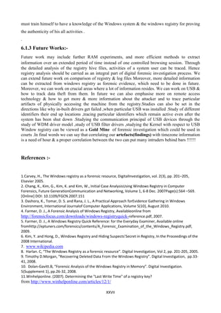 XXVII
must train himself to have a knowledge of the Windows system & the windows registry for proving
the authenticity of his all activities .
.
6.1.3 Future Works:-
Future work may include further RAM experiments, and more efficient methods to extract
information over an extended period of time instead of one controlled browsing session. Through
the detailed analysis of the registry hive files, activities of a system user can be traced. Hence
registry analysis should be carried as an integral part of digital forensic investigation process. We
can extend future work on comparison of registry & log files Moreover, more detailed information
can be extracted from windows registry as forensic evidence, which need to be done in future.
Moreover, we can work on crucial areas where a lot of information resides. We can work on USB &
how to track data theft from them. In future we can also emphasise more on remote access
technology & how to get more & more information about the attacker and to trace particular
artifacts of physically accessing the machine from the registry.Studies can also be set in the
directions like why in-built drivers get failed ,when particular USB was installed .Study of different
identifiers their end up locations ,tracing particular identifiers which remain active even after the
system has been shut down .Studying the communication principal of USB devices through the
study of WDM driver model ,study of USB filter drivers ,studying the Kernel with respect to USB
Window registry can be viewed as a Gold Mine of forensic investigation which could be used in
courts .In final words we can say that correlating our artefacts(findings) with timezone information
is a need of hour & a proper correlation between the two can put many intruders behind bars !!!!!!
References :-
1.Carvey, H., The Windows registry as a forensic resource, DigitalInvestigation, vol. 2(3), pp. 201–205,
Elsevier 2005.
2. Chang, K., Kim, G., Kim, K. and Kim, W., Initial Case AnalysisUsing Windows Registry in Computer
Forensics, Future GenerationCommunication and Networking, Volume 1, 6-8 Dec. 2007Page(s):564 –569.
[Online] DOI: 10.1109/FGCN.2007.151
3. Dashora, K., Tomar, D. S. and Rana, J. L., A Practical Approach forEvidence Gathering in Windows
Environment, International Journalof Computer Applications, Volume 5(10), August 2010.
4. Farmer, D. J., A Forensic Analysis of Windows Registry, Availableonline from
http://forensicfocus.com/downloads/windows-registryquick-reference.pdf, 2007.
5. Farmer, D. J., A Windows Registry Quick Reference: for the Everyday Examiner, Available online
fromhttp://eptuners.com/forensics/contents/A_Forensic_Examination_of_the_Windows_Registry.pdf,
2009.
6. Kim, Y. and Hong, D., Windows Registry and Hiding Suspects’Secret in Registry, In the Proceedings of the
2008 International.
7. www.wikipedia.com
8. Harlan. C, “The Windows Registry as a forensic resource”. Digital Investigation, Vol 2, pp. 201-205, 2005.
9. Timothy D.Morgan, “Recovering Deleted Data From the Windows Registry”. Digital Investigation, pp.33-
41, 2008.
10. Dolan-Gavitt.B, “Forensic Analysis of the Windows Registry in Memory”. Digital Investigation.
5(Supplement 1), pp.26-32, 2008.
11.Winhelponline. (2007). Determining the "Last Write Time" of a registry key?
from http://www.winhelponline.com/articles/12/1/
 