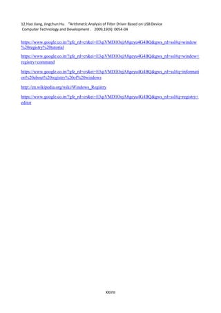 XXVIII
12.Hao Jiang, Jingchun Hu．"Arithmetic Analysis of Filter Driver Based on USB Device
Computer Technology and Development ，2009,19(9): 0054-04
https://www.google.co.in/?gfe_rd=cr&ei=E3qiVMD1OejA8geyu4G4BQ&gws_rd=ssl#q=window
%20registry%20tutorial
https://www.google.co.in/?gfe_rd=cr&ei=E3qiVMD1OejA8geyu4G4BQ&gws_rd=ssl#q=window+
registry+command
https://www.google.co.in/?gfe_rd=cr&ei=E3qiVMD1OejA8geyu4G4BQ&gws_rd=ssl#q=informati
on%20about%20registry%20of%20windows
http://en.wikipedia.org/wiki/Windows_Registry
https://www.google.co.in/?gfe_rd=cr&ei=E3qiVMD1OejA8geyu4G4BQ&gws_rd=ssl#q=registry+
editor
 