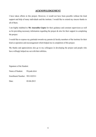 V
ACKNOWLEDGEMENT
I have taken efforts in this project. However, it would not have been possible without the kind
support and help of many individuals and the institute. I would like to extend my sincere thanks to
all of them.
I am highly indebted to Ms Anuradha Gupta for their guidance and constant supervision as well
as for providing necessary information regarding the project & also for their support in completing
the project.
I would like to express my gratitude towards my parents & faculty members of the institute for their
kind co-operation and encouragement which helped me in completion of this project.
My thanks and appreciations also go to my colleagues in developing the project and people who
have willingly helped me out with their abilities.
Signature of the Student:
Name of Student: Priyank dixit
Enrollment Number: 9911103511
Date: 02-06-2015
 