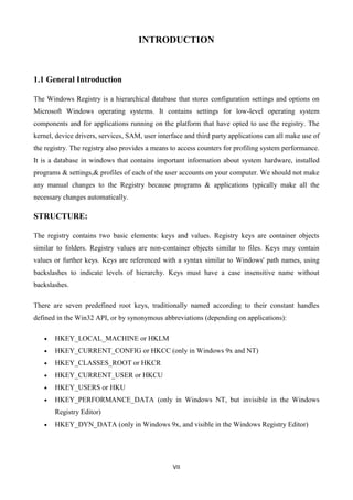 VII
INTRODUCTION
1.1 General Introduction
The Windows Registry is a hierarchical database that stores configuration settings and options on
Microsoft Windows operating systems. It contains settings for low-level operating system
components and for applications running on the platform that have opted to use the registry. The
kernel, device drivers, services, SAM, user interface and third party applications can all make use of
the registry. The registry also provides a means to access counters for profiling system performance.
It is a database in windows that contains important information about system hardware, installed
programs & settings,& profiles of each of the user accounts on your computer. We should not make
any manual changes to the Registry because programs & applications typically make all the
necessary changes automatically.
STRUCTURE:
The registry contains two basic elements: keys and values. Registry keys are container objects
similar to folders. Registry values are non-container objects similar to files. Keys may contain
values or further keys. Keys are referenced with a syntax similar to Windows' path names, using
backslashes to indicate levels of hierarchy. Keys must have a case insensitive name without
backslashes.
There are seven predefined root keys, traditionally named according to their constant handles
defined in the Win32 API, or by synonymous abbreviations (depending on applications):
 HKEY_LOCAL_MACHINE or HKLM
 HKEY_CURRENT_CONFIG or HKCC (only in Windows 9x and NT)
 HKEY_CLASSES_ROOT or HKCR
 HKEY_CURRENT_USER or HKCU
 HKEY_USERS or HKU
 HKEY_PERFORMANCE_DATA (only in Windows NT, but invisible in the Windows
Registry Editor)
 HKEY_DYN_DATA (only in Windows 9x, and visible in the Windows Registry Editor)
 