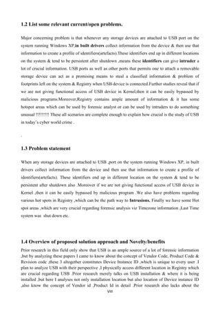 VIII
1.2 List some relevant current/open problems.
Major concerning problem is that whenever any storage devices are attached to USB port on the
system running Windows XP,in built drivers collect information from the device & then use that
information to create a profile of identifiers(artefacts).These identifiers end up in different locations
on the system & tend to be persistent after shutdown ,means these identifiers can give intruder a
lot of crucial information. USB ports as well as other ports that permits one to attach a removable
storage device can act as a promising means to steal a classified information & problem of
footprints left on the system & Registry when USB device is connected.Further studies reveal that if
we are not giving functional access of USB device in Kernel,then it can be easily bypassed by
malicious programs.Moreover,Registry contains ample amount of information & it has some
hotspot areas which can be used by forensic analyst or can be used by intruders to do something
unusual !!!!!!!!! These all scenarios are complete enough to explain how crucial is the study of USB
in today‟s cyber world crime .
.
1.3 Problem statement
When any storage devices are attached to USB ,port on the system running Windows XP, in built
drivers collect information from the device and then use that information to create a profile of
identifiers(artefacts). These identifiers end up in different location on the system & tend to be
persistent after shutdown also .Moreover if we are not giving functional access of USB device in
Kernel ,then it can be easily bypassed by malicious program .We also have problems regarding
various hot spots in Registry ,which can be the path way to Intrusions. Finally we have some Hot
spot areas ,which are very crucial regarding forensic analysis viz Timezone information ,Last Time
system was shut down etc.
1.4 Overview of proposed solution approach and Novelty/benefits
Prior research in this field only show that USB is an ample source of a lot of forensic information
,but by analyzing these papers I came to know about the concept of Vendor Code, Product Code &
Revision code ,these 3 altogether constitutes Device Instance ID ,which is unique to every user .I
plan to analyze USB with their perspective ,I physically access different location in Registry which
are crucial regarding USB .Prior research merely talks on USB installation & where it is being
installed ,but here I analyses not only installation location but also location of Device instance ID
,also know the concept of Vendor id ,Product Id in detail .Prior research also lacks about the
 