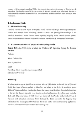 IX
concept of driver models regarding USB ,I also come to know about the concept of filter drivers &
know how functional access of USB can be done in Kernel ,which is very safer mode ,I come to
know about the timezone information, Last shut down time information which were lacking in prior
researches.
2. Background Study
2.1 Literature Survey
I studied various research papers thoroughly, visited various sites to get knowledge of registry,
studied about remote access technology, studied 2-3 books for getting good knowledge of the
research. Moreover I heard various videos regarding Registry. Read various research papers,
research related journals, explore different information from Internet & use them to find artifacts.
2.1.1 Summary of relevant papers with following details
Paper 1:Tracing USB device artefacts on Windows XP Operating System for forensic
purpose
Authors:
Victor Chileshe Cho
Year of publication
2007
Publishing details where this paper was published
Edith Cowan University
Summary
Windows system several identifiers are created when a USB device is plugged into a Universal
Serial Bus. Some of these artefacts or identifiers are unique to the device & consistent across
different Windows platform .Another key factor that makes these identifiers forensically important
is the fact that they are traceable even after the system has been shut down.This paper basically
deals with different artefacts of USB. Moreover, it also tells that Vendor Code, Product Code &
Revision Code altogether constitutes Device Instance ID. Paper also states that Registry store
information that ensures proper USB devices drivers are loaded ,services required by applications
are made available and also states about Windows Log files .
 