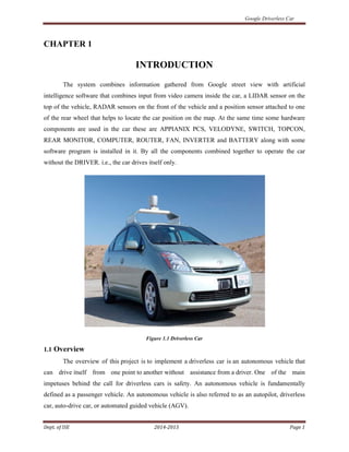 Google Driverless Car
Dept. of ISE 2014-2015 Page 1
CHAPTER 1
INTRODUCTION
The system combines information gathered from Google street view with artificial
intelligence software that combines input from video camera inside the car, a LIDAR sensor on the
top of the vehicle, RADAR sensors on the front of the vehicle and a position sensor attached to one
of the rear wheel that helps to locate the car position on the map. At the same time some hardware
components are used in the car these are APPIANIX PCS, VELODYNE, SWITCH, TOPCON,
REAR MONITOR, COMPUTER, ROUTER, FAN, INVERTER and BATTERY along with some
software program is installed in it. By all the components combined together to operate the car
without the DRIVER. i.e., the car drives itself only.
Figure 1.1 Driverless Car
1.1 Overview
The overview of this project is to implement a driverless car is an autonomous vehicle that
can drive itself from one point to another without assistance from a driver. One of the main
impetuses behind the call for driverless cars is safety. An autonomous vehicle is fundamentally
defined as a passenger vehicle. An autonomous vehicle is also referred to as an autopilot, driverless
car, auto-drive car, or automated guided vehicle (AGV).
 