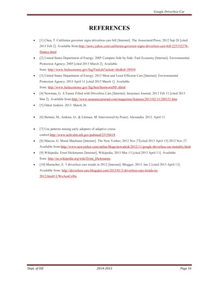 Google Driverless Car
Dept. of ISE 2014-2015 Page 16
REFERENCES
• [1] Chea, T. California governor signs driverless cars bill [Internet]. The Associated Press; 2012 Sep 26 [cited
2013 Feb 2]. Available from:http://news.yahoo.com/california-governor-signs-driverless-cars-bill-225332278–
finance.html
• [2] United States Department of Energy. 2005 Compare Side by Side: Fuel Economy [Internet]. Environmental
Protection Agency; 2005 [cited 2013 March 2]. Available
from: http://www.fueleconomy.gov/feg/Find.do?action=sbs&id=20934
• [3] United States Department of Energy. 2013 Most and Least Efficient Cars [Internet]. Environmental
Protection Agency; 2013 April 11 [cited 2013 March 1]. Available
from: http://www.fueleconomy.gov/feg/best/bestworstNF.shtml
• [4] Newman, G. A Future Filled with Driverless Cars [Internet]. Insurance Journal; 2013 Feb 11 [cited 2013
Mar 2]. Available from:http://www.insurancejournal.com/magazines/features/2013/02/11/280151.htm
• [5] Odest Jenkins. 2013. March 26.
• [6] Bertam, M., Jenkins, O., & Littman, M. Interviewed by Peseri, Alexandra. 2013. April 11.
• [7] Use patterns among early adopters of adaptive cruise
control.http://www.ncbi.nlm.nih.gov/pubmed/23156618
• [8] Marcus, G. Moral Machines [Internet]. The New Yorker; 2012 Nov 27[cited 2013 April 15] 2012 Nov 27.
Available from:http://www.newyorker.com/online/blogs/newsdesk/2012/11/google-driverless-car-morality.html
• [9] Wikipedia. Ernst Dickmanns [Internet]. Wikipedia; 2013 Mar 13 [cited 2013 April 11]. Available
from: http://en.wikipedia.org/wiki/Ernst_Dickmanns
• [10] Mariacher, E. 3 driverless cars trends in 2012 [Internet]. Blogger; 2013. Jan 2 [cited 2013 April 13].
Available from: http://driverless-cars.blogspot.com/2013/01/3-driverless-cars-trends-in-
2012.html#.UWoAenCrJ0o
 