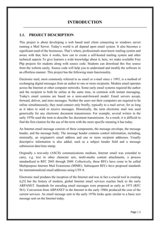 Page | 1
INTRODUCTION
1.1. PROJECT DESCRIPTION
This project is about developing a web based mail client connecting to windows server
running a Mail Server. Today’s world is all depend upon email system. It also becomes a
significant need of the businesses. That’s where, professionals must know mailing system and
aware with that, how it works, how can to create a self-hosted mailing system and other
technical aspects To give learners a wide knowledge about it, here, we make available Free
Php projects for students along with source code. Students can download this free source
from the website easily. Source code will help you to understand and modify the software in
an effortless manner. This project has the following main functionality.
Electronic mail, most commonly referred to as email or e-mail since c 1993, is a method of
exchanging digital messages from an author to one or more recipients. Modern email operates
across the Internet or other computer networks. Some early email systems required the author
and the recipient to both be online at the same time, in common with instant messaging.
Today's email systems are based on a store-and-forward model. Email servers accept,
forward, deliver, and store messages. Neither the users nor their computers are required to be
online simultaneously; they need connect only briefly, typically to a mail server, for as long
as it takes to send or receive messages. Historically, the term electronic mail was used
generically for any electronic document transmission. For example, several writers in the
early 1970s used the term to describe fax document transmission. As a result, it is difficult to
find the first citation for the use of the term with the more specific meaning it has today.
An Internet email message consists of three components, the message envelope, the message
header, and the message body. The message header contains control information, including,
minimally, an originator's email address and one or more recipient addresses. Usually
descriptive information is also added, such as a subject header field and a message
submission date/time stamp.
Originally a text-only (ASCII) communications medium, Internet email was extended to
carry, e.g. text in other character sets, multi-media content attachments, a process
standardized in RFC 2045 through 2049. Collectively, these RFCs have come to be called
Multipurpose Internet Mail Extensions (MIME). Subsequent RFCs have proposed standards
for internationalized email addresses using UTF-8.
Electronic mail predates the inception of the Internet and was in fact a crucial tool in creating
it,[5] but the history of modern, global Internet email services reaches back to the early
ARPANET. Standards for encoding email messages were proposed as early as 1973 (RFC
561). Conversion from ARPANET to the Internet in the early 1980s produced the core of the
current services. An email message sent in the early 1970s looks quite similar to a basic text
message sent on the Internet today.
 