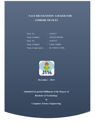 FACE RECOGNITION LOCKER FOR
ANDROID DEVICES
Enrol. No. - 10103517
Name of Student - ANKUR MOGRA
Enrol. No. - 10103510
Name of Student - SAHIL DABRA
Name of supervisor(s) - Ms. MUKTA GOEL
December – 2013
Submitted in partial fulfillment of the Degree of
Bachelor of Technology
in
Computer Science Engineering
 