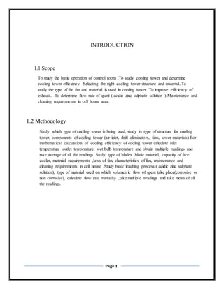 Page 1
INTRODUCTION
1.1 Scope
To study the basic operation of control room .To study cooling tower and determine
cooling tower efficiency. Selecting the right cooling tower structure and material..To
study the type of the fan and material is used in cooling tower. To improve efficiency of
exhaust.. To determine flow rate of spent ( acidic zinc sulphate solution ).Maintenance and
cleaning requirements in cell house area.
1.2 Methodology
Study which type of cooling tower is being used, study its type of structure for cooling
tower, components of cooling tower (air inlet, drift eliminators, fans, tower materials).For
mathematical calculation of cooling efficiency of cooling tower calculate inlet
temperature ,outlet temperature, wet bulb temperature and obtain multiple readings and
take average of all the readings Study type of blades ,blade material, capacity of face
cooler, material requirements ,laws of fan, characteristics of fan, maintenance and
cleaning requirements in cell house .Study basic leaching process ( acidic zinc sulphate
solution), type of material used on which volumetric flow of spent take place(corrosive or
non corrosive), calculate flow rate manually ,take multiple readings and take mean of all
the readings.
 