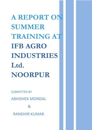 A REPORT ON
SUMMER
TRAINING AT
IFB AGRO
INDUSTRIES
Ltd.
NOORPUR
SUBMITTED BY
ABHISHEK MONDAL
&
RANDHIR KUMAR
 