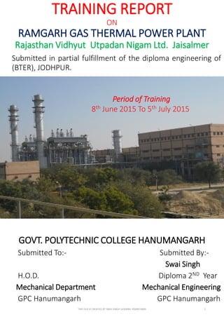 TRAINING REPORT
ON
RAMGARH GAS THERMAL POWER PLANT
Rajasthan Vidhyut Utpadan Nigam Ltd. Jaisalmer
Submitted in partial fulfillment of the diploma engineering of
(BTER), JODHPUR.
GOVT. POLYTECHNIC COLLEGE HANUMANGARH
Submitted To:- Submitted By:-
Swai Singh
H.O.D. Diploma 2ND Year
Mechanical Department Mechanical Engineering
GPC Hanumangarh GPC Hanumangarh
Period of Training
8th June 2015 To 5th July 2015
THIS FILE IS CREATED BY SWAI SINGH GODARA 9509974849 1
 