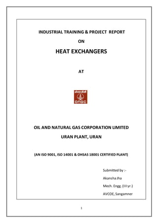 1
INDUSTRIAL TRAINING & PROJECT REPORT
ON
HEAT EXCHANGERS
AT
OIL AND NATURAL GAS CORPORATION LIMITED
URAN PLANT, URAN
(AN ISO 9001, ISO 14001 & OHSAS 18001 CERTIFIED PLANT)
Submitted by :-
Akansha Jha
Mech. Engg. (III yr.)
AVCOE, Sangamner
 