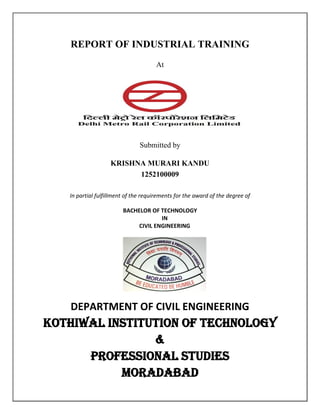 REPORT OF INDUSTRIAL TRAINING
At
Submitted by
KRISHNA MURARI KANDU
1252100009
In partial fulfillment of the requirements for the award of the degree of
BACHELOR OF TECHNOLOGY
IN
CIVIL ENGINEERING
DEPARTMENT OF CIVIL ENGINEERING
KOTHIWAL INSTITUTION OF TECHNOLOGY
&
PROFESSIONAL STUDIES
MORADABAD
 