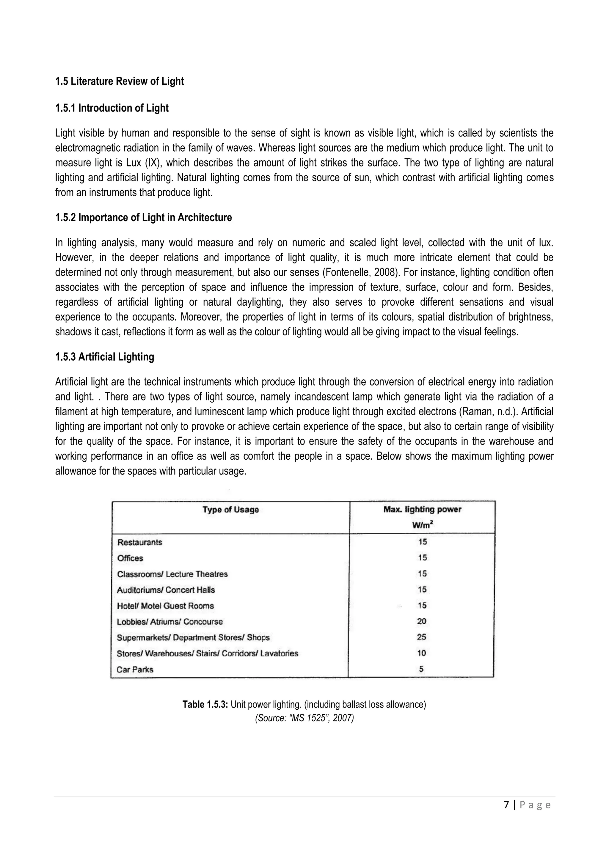 7 | P a g e
1.5 Literature Review of Light
1.5.1 Introduction of Light
Light visible by human and responsible to the sense of sight is known as visible light, which is called by scientists the
electromagnetic radiation in the family of waves. Whereas light sources are the medium which produce light. The unit to
measure light is Lux (IX), which describes the amount of light strikes the surface. The two type of lighting are natural
lighting and artificial lighting. Natural lighting comes from the source of sun, which contrast with artificial lighting comes
from an instruments that produce light.
1.5.2 Importance of Light in Architecture
In lighting analysis, many would measure and rely on numeric and scaled light level, collected with the unit of lux.
However, in the deeper relations and importance of light quality, it is much more intricate element that could be
determined not only through measurement, but also our senses (Fontenelle, 2008). For instance, lighting condition often
associates with the perception of space and influence the impression of texture, surface, colour and form. Besides,
regardless of artificial lighting or natural daylighting, they also serves to provoke different sensations and visual
experience to the occupants. Moreover, the properties of light in terms of its colours, spatial distribution of brightness,
shadows it cast, reflections it form as well as the colour of lighting would all be giving impact to the visual feelings.
1.5.3 Artificial Lighting
Artificial light are the technical instruments which produce light through the conversion of electrical energy into radiation
and light. . There are two types of light source, namely incandescent lamp which generate light via the radiation of a
filament at high temperature, and luminescent lamp which produce light through excited electrons (Raman, n.d.). Artificial
lighting are important not only to provoke or achieve certain experience of the space, but also to certain range of visibility
for the quality of the space. For instance, it is important to ensure the safety of the occupants in the warehouse and
working performance in an office as well as comfort the people in a space. Below shows the maximum lighting power
allowance for the spaces with particular usage.
Table 1.5.3: Unit power lighting. (including ballast loss allowance)
(Source: “MS 1525”, 2007)
 