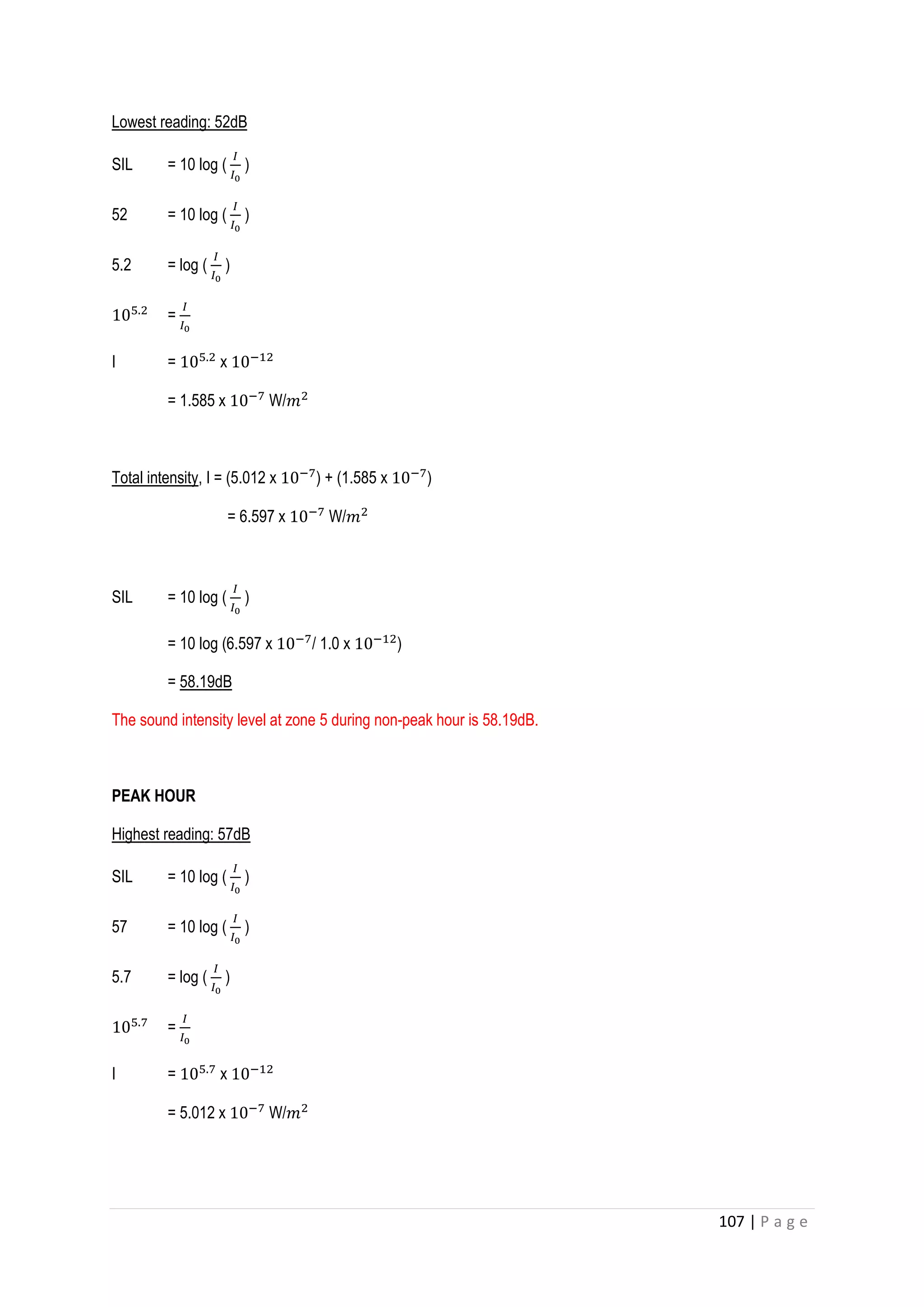 107 | P a g e
Lowest reading: 52dB
SIL = 10 log (
𝐼
𝐼0
)
52 = 10 log (
𝐼
𝐼0
)
5.2 = log (
𝐼
𝐼0
)
105.2
=
𝐼
𝐼0
I = 105.2
x 10−12
= 1.585 x 10−7
W/𝑚2
Total intensity, I = (5.012 x 10−7
) + (1.585 x 10−7
)
= 6.597 x 10−7
W/𝑚2
SIL = 10 log (
𝐼
𝐼0
)
= 10 log (6.597 x 10−7
/ 1.0 x 10−12
)
= 58.19dB
The sound intensity level at zone 5 during non-peak hour is 58.19dB.
PEAK HOUR
Highest reading: 57dB
SIL = 10 log (
𝐼
𝐼0
)
57 = 10 log (
𝐼
𝐼0
)
5.7 = log (
𝐼
𝐼0
)
105.7
=
𝐼
𝐼0
I = 105.7
x 10−12
= 5.012 x 10−7
W/𝑚2
 