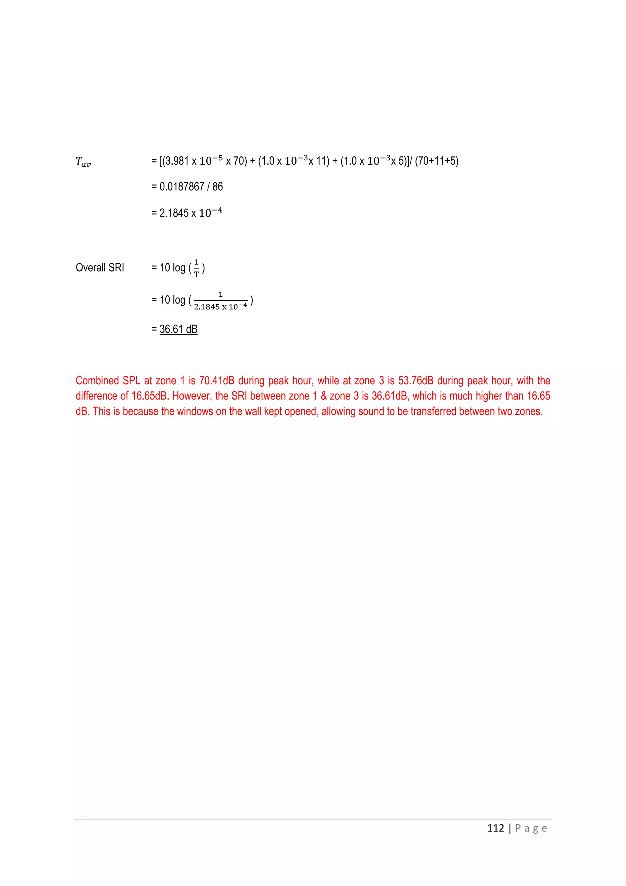 112 | P a g e
𝑇𝑎𝑣 = [(3.981 x 10−5
x 70) + (1.0 x 10−3
x 11) + (1.0 x 10−3
x 5)]/ (70+11+5)
= 0.0187867 / 86
= 2.1845 x 10−4
Overall SRI = 10 log (
1
T
)
= 10 log (
1
2.1845 x 10−4 )
= 36.61 dB
Combined SPL at zone 1 is 70.41dB during peak hour, while at zone 3 is 53.76dB during peak hour, with the
difference of 16.65dB. However, the SRI between zone 1 & zone 3 is 36.61dB, which is much higher than 16.65
dB. This is because the windows on the wall kept opened, allowing sound to be transferred between two zones.
 
