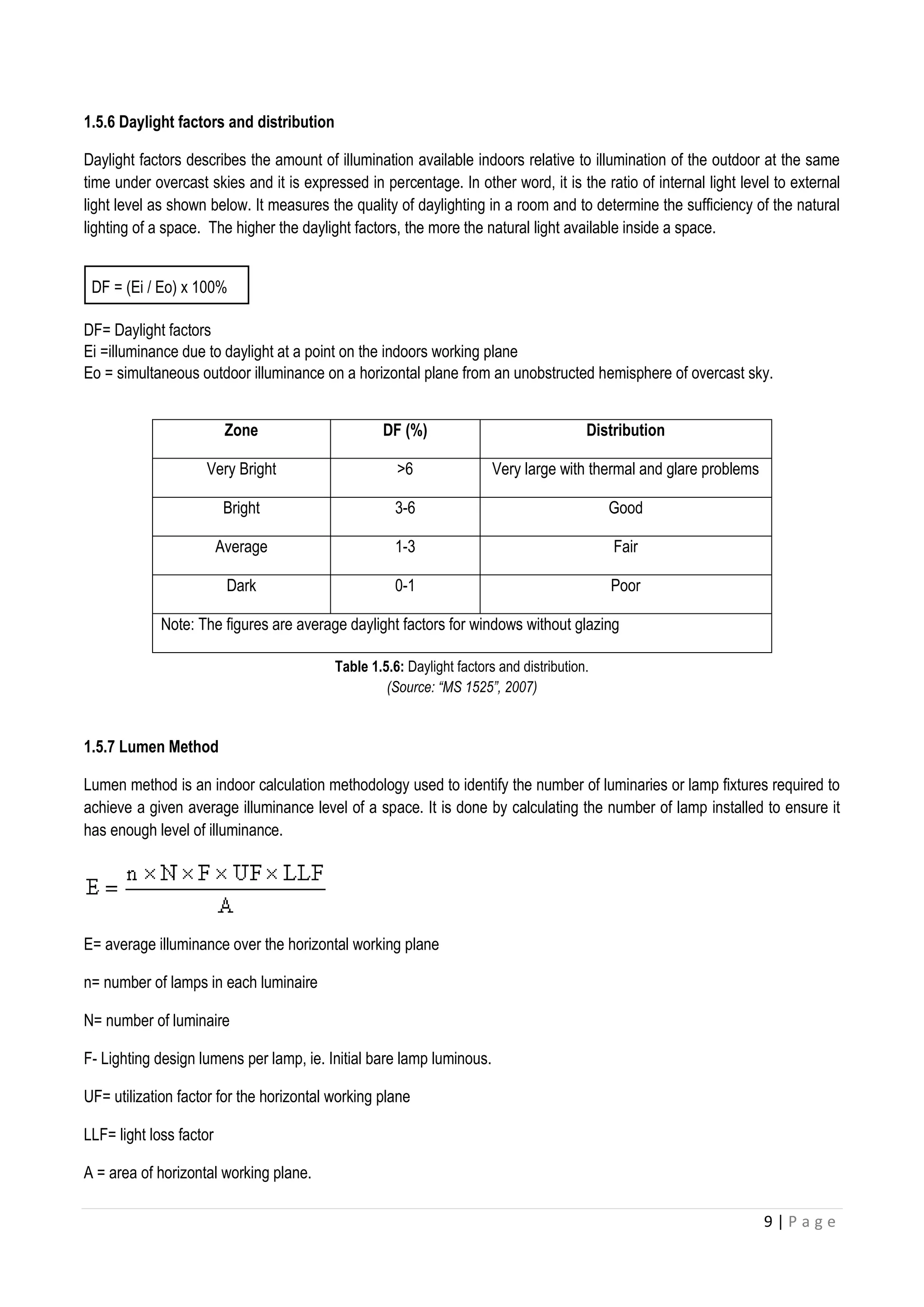 9 | P a g e
1.5.6 Daylight factors and distribution
Daylight factors describes the amount of illumination available indoors relative to illumination of the outdoor at the same
time under overcast skies and it is expressed in percentage. In other word, it is the ratio of internal light level to external
light level as shown below. It measures the quality of daylighting in a room and to determine the sufficiency of the natural
lighting of a space. The higher the daylight factors, the more the natural light available inside a space.
DF = (Ei / Eo) x 100%
DF= Daylight factors
Ei =illuminance due to daylight at a point on the indoors working plane
Eo = simultaneous outdoor illuminance on a horizontal plane from an unobstructed hemisphere of overcast sky.
Table 1.5.6: Daylight factors and distribution.
(Source: “MS 1525”, 2007)
1.5.7 Lumen Method
Lumen method is an indoor calculation methodology used to identify the number of luminaries or lamp fixtures required to
achieve a given average illuminance level of a space. It is done by calculating the number of lamp installed to ensure it
has enough level of illuminance.
E= average illuminance over the horizontal working plane
n= number of lamps in each luminaire
N= number of luminaire
F- Lighting design lumens per lamp, ie. Initial bare lamp luminous.
UF= utilization factor for the horizontal working plane
LLF= light loss factor
A = area of horizontal working plane.
Zone DF (%) Distribution
Very Bright >6 Very large with thermal and glare problems
Bright 3-6 Good
Average 1-3 Fair
Dark 0-1 Poor
Note: The figures are average daylight factors for windows without glazing
 