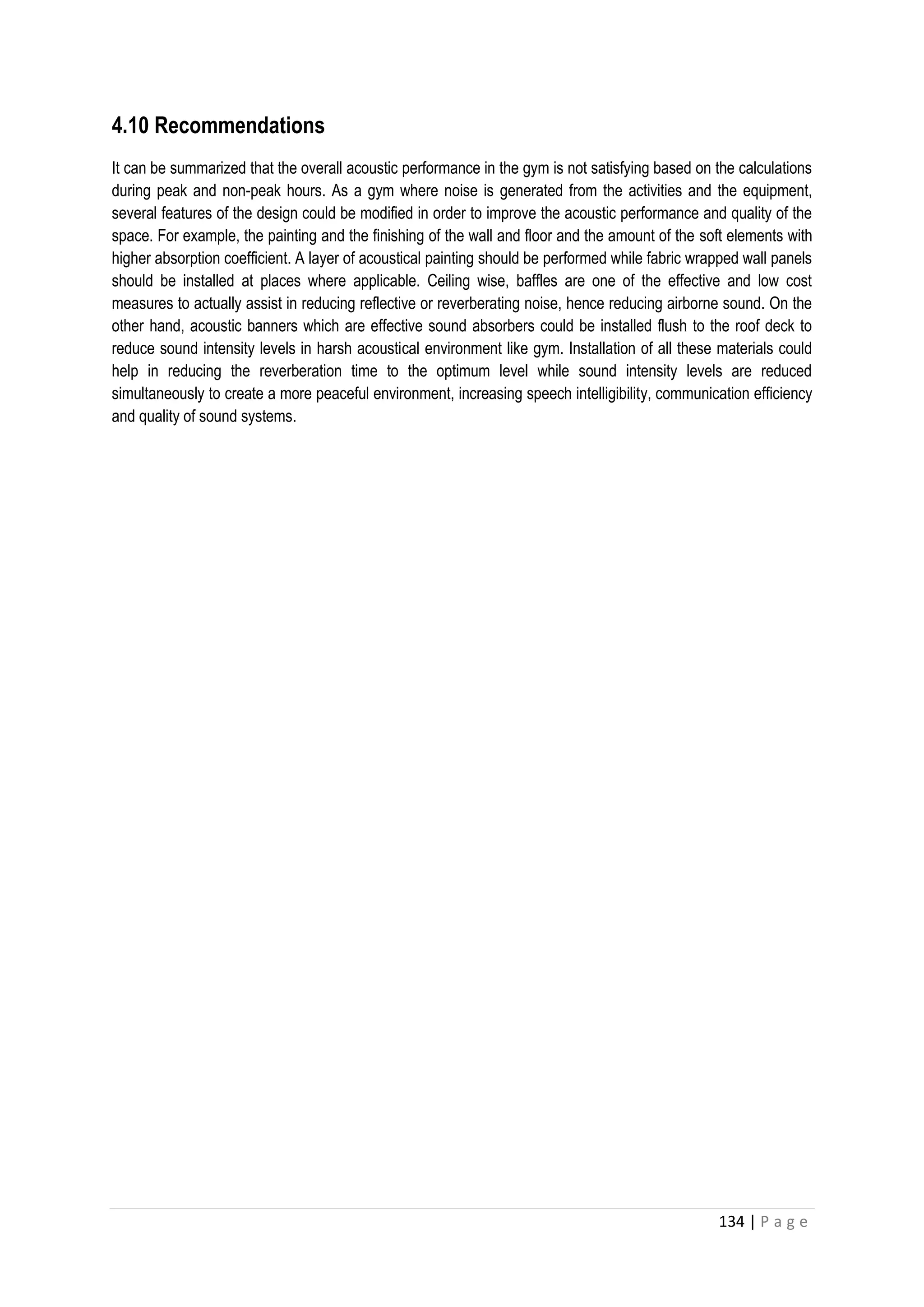 134 | P a g e
4.10 Recommendations
It can be summarized that the overall acoustic performance in the gym is not satisfying based on the calculations
during peak and non-peak hours. As a gym where noise is generated from the activities and the equipment,
several features of the design could be modified in order to improve the acoustic performance and quality of the
space. For example, the painting and the finishing of the wall and floor and the amount of the soft elements with
higher absorption coefficient. A layer of acoustical painting should be performed while fabric wrapped wall panels
should be installed at places where applicable. Ceiling wise, baffles are one of the effective and low cost
measures to actually assist in reducing reflective or reverberating noise, hence reducing airborne sound. On the
other hand, acoustic banners which are effective sound absorbers could be installed flush to the roof deck to
reduce sound intensity levels in harsh acoustical environment like gym. Installation of all these materials could
help in reducing the reverberation time to the optimum level while sound intensity levels are reduced
simultaneously to create a more peaceful environment, increasing speech intelligibility, communication efficiency
and quality of sound systems.
 