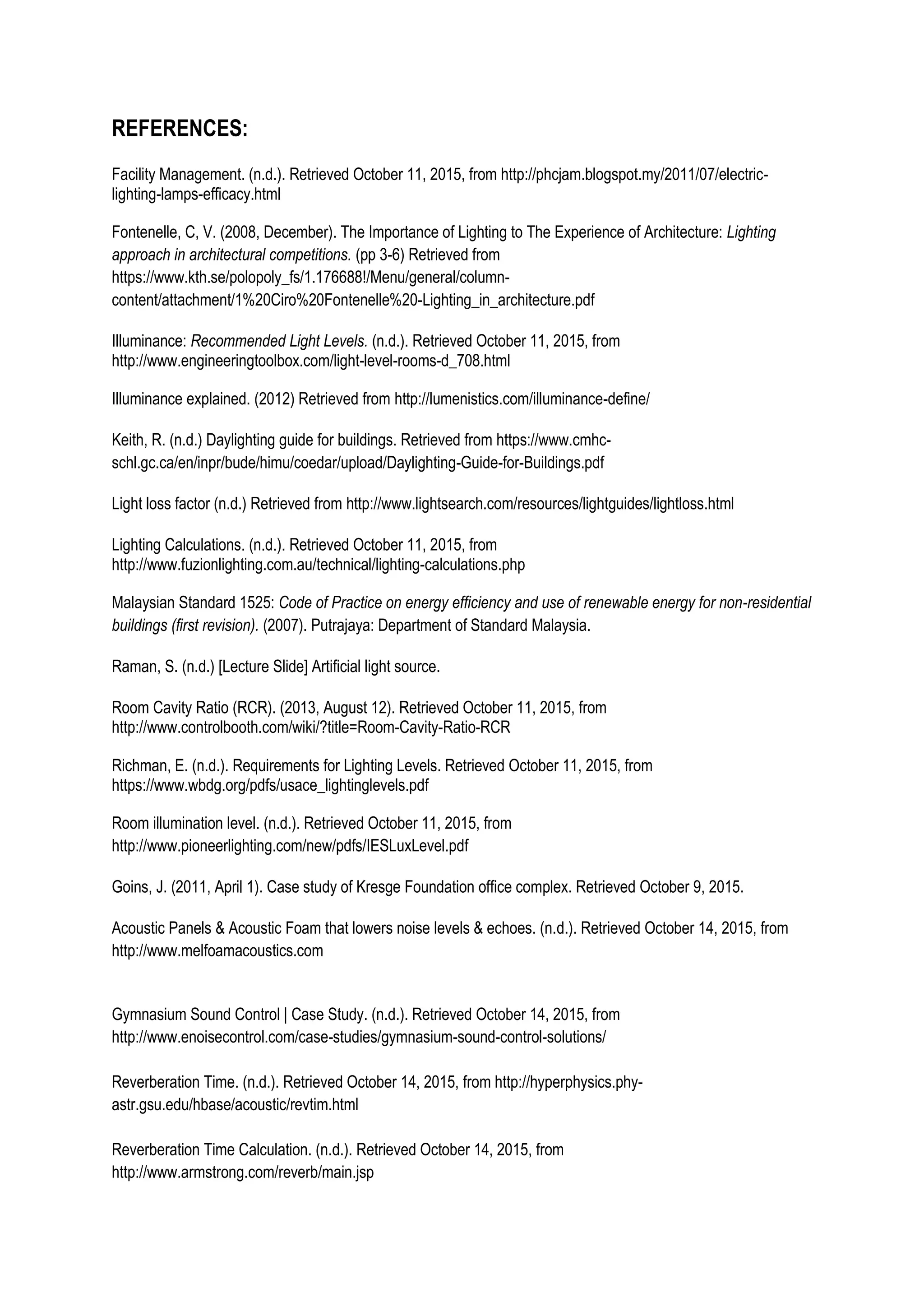 REFERENCES:
Facility Management. (n.d.). Retrieved October 11, 2015, from http://phcjam.blogspot.my/2011/07/electric-
lighting-lamps-efficacy.html
Fontenelle, C, V. (2008, December). The Importance of Lighting to The Experience of Architecture: Lighting
approach in architectural competitions. (pp 3-6) Retrieved from
https://www.kth.se/polopoly_fs/1.176688!/Menu/general/column-
content/attachment/1%20Ciro%20Fontenelle%20-Lighting_in_architecture.pdf
Illuminance: Recommended Light Levels. (n.d.). Retrieved October 11, 2015, from
http://www.engineeringtoolbox.com/light-level-rooms-d_708.html
Illuminance explained. (2012) Retrieved from http://lumenistics.com/illuminance-define/
Keith, R. (n.d.) Daylighting guide for buildings. Retrieved from https://www.cmhc-
schl.gc.ca/en/inpr/bude/himu/coedar/upload/Daylighting-Guide-for-Buildings.pdf
Light loss factor (n.d.) Retrieved from http://www.lightsearch.com/resources/lightguides/lightloss.html
Lighting Calculations. (n.d.). Retrieved October 11, 2015, from
http://www.fuzionlighting.com.au/technical/lighting-calculations.php
Malaysian Standard 1525: Code of Practice on energy efficiency and use of renewable energy for non-residential
buildings (first revision). (2007). Putrajaya: Department of Standard Malaysia.
Raman, S. (n.d.) [Lecture Slide] Artificial light source.
Room Cavity Ratio (RCR). (2013, August 12). Retrieved October 11, 2015, from
http://www.controlbooth.com/wiki/?title=Room-Cavity-Ratio-RCR
Richman, E. (n.d.). Requirements for Lighting Levels. Retrieved October 11, 2015, from
https://www.wbdg.org/pdfs/usace_lightinglevels.pdf
Room illumination level. (n.d.). Retrieved October 11, 2015, from
http://www.pioneerlighting.com/new/pdfs/IESLuxLevel.pdf
Goins, J. (2011, April 1). Case study of Kresge Foundation office complex. Retrieved October 9, 2015.
Acoustic Panels & Acoustic Foam that lowers noise levels & echoes. (n.d.). Retrieved October 14, 2015, from
http://www.melfoamacoustics.com
Gymnasium Sound Control | Case Study. (n.d.). Retrieved October 14, 2015, from
http://www.enoisecontrol.com/case-studies/gymnasium-sound-control-solutions/
Reverberation Time. (n.d.). Retrieved October 14, 2015, from http://hyperphysics.phy-
astr.gsu.edu/hbase/acoustic/revtim.html
Reverberation Time Calculation. (n.d.). Retrieved October 14, 2015, from
http://www.armstrong.com/reverb/main.jsp
 
