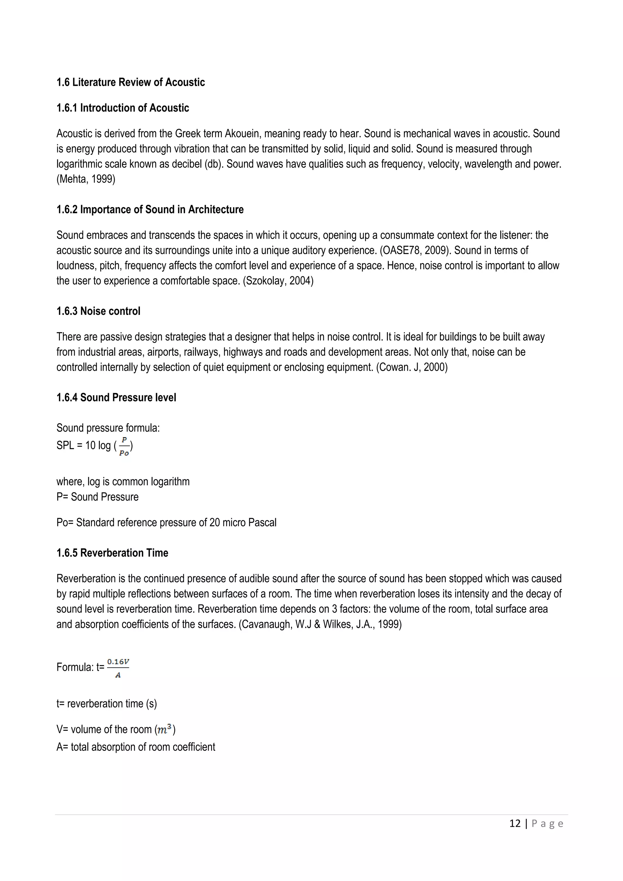 12 | P a g e
1.6 Literature Review of Acoustic
1.6.1 Introduction of Acoustic
Acoustic is derived from the Greek term Akouein, meaning ready to hear. Sound is mechanical waves in acoustic. Sound
is energy produced through vibration that can be transmitted by solid, liquid and solid. Sound is measured through
logarithmic scale known as decibel (db). Sound waves have qualities such as frequency, velocity, wavelength and power.
(Mehta, 1999)
1.6.2 Importance of Sound in Architecture
Sound embraces and transcends the spaces in which it occurs, opening up a consummate context for the listener: the
acoustic source and its surroundings unite into a unique auditory experience. (OASE78, 2009). Sound in terms of
loudness, pitch, frequency affects the comfort level and experience of a space. Hence, noise control is important to allow
the user to experience a comfortable space. (Szokolay, 2004)
1.6.3 Noise control
There are passive design strategies that a designer that helps in noise control. It is ideal for buildings to be built away
from industrial areas, airports, railways, highways and roads and development areas. Not only that, noise can be
controlled internally by selection of quiet equipment or enclosing equipment. (Cowan. J, 2000)
1.6.4 Sound Pressure level
Sound pressure formula:
SPL = 10 log ( )
where, log is common logarithm
P= Sound Pressure
Po= Standard reference pressure of 20 micro Pascal
1.6.5 Reverberation Time
Reverberation is the continued presence of audible sound after the source of sound has been stopped which was caused
by rapid multiple reflections between surfaces of a room. The time when reverberation loses its intensity and the decay of
sound level is reverberation time. Reverberation time depends on 3 factors: the volume of the room, total surface area
and absorption coefficients of the surfaces. (Cavanaugh, W.J & Wilkes, J.A., 1999)
Formula: t=
t= reverberation time (s)
V= volume of the room ( )
A= total absorption of room coefficient
 