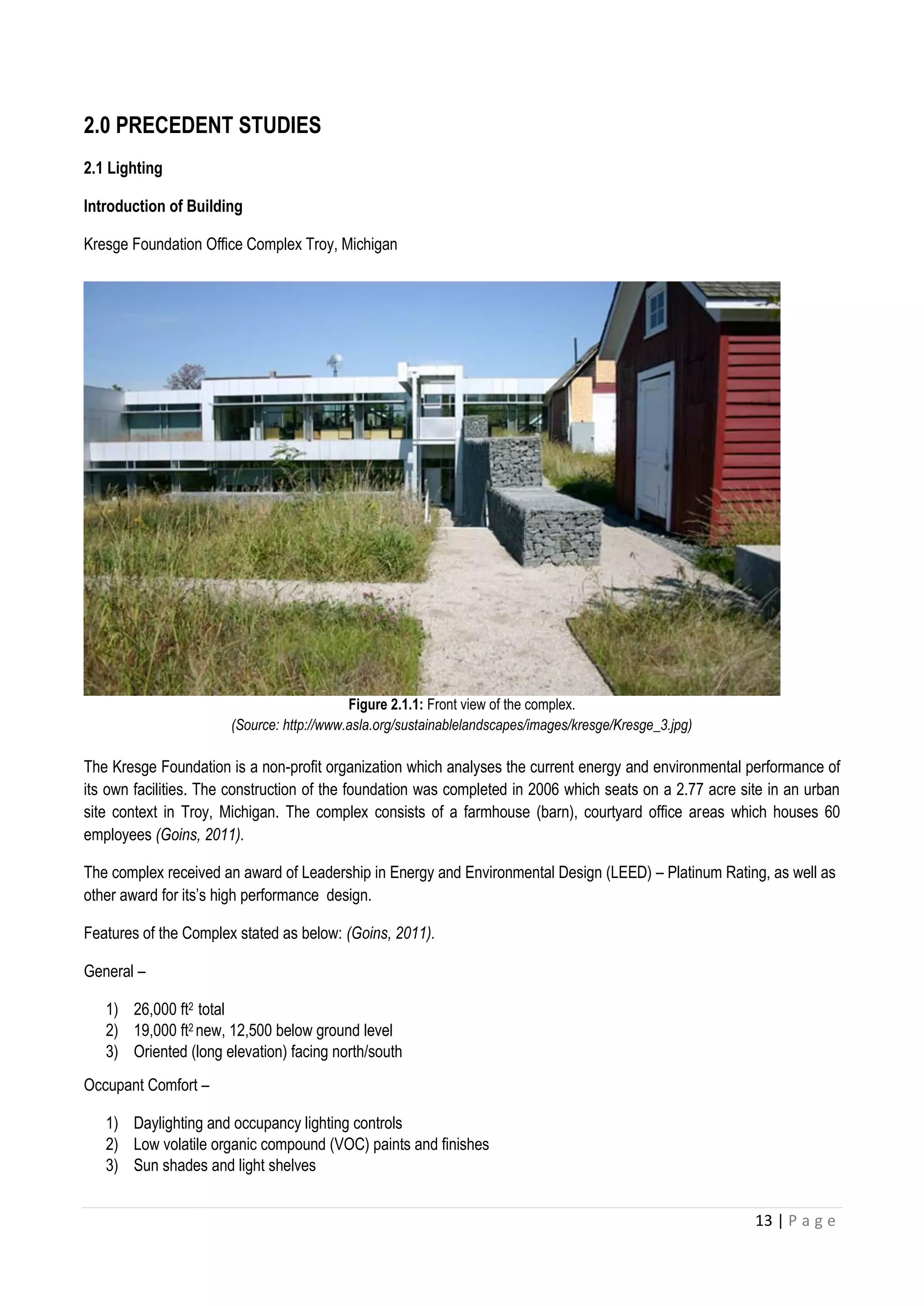 13 | P a g e
2.0 PRECEDENT STUDIES
2.1 Lighting
Introduction of Building
Kresge Foundation Office Complex Troy, Michigan
Figure 2.1.1: Front view of the complex.
(Source: http://www.asla.org/sustainablelandscapes/images/kresge/Kresge_3.jpg)
The Kresge Foundation is a non-profit organization which analyses the current energy and environmental performance of
its own facilities. The construction of the foundation was completed in 2006 which seats on a 2.77 acre site in an urban
site context in Troy, Michigan. The complex consists of a farmhouse (barn), courtyard office areas which houses 60
employees (Goins, 2011).
The complex received an award of Leadership in Energy and Environmental Design (LEED) – Platinum Rating, as well as
other award for its’s high performance design.
Features of the Complex stated as below: (Goins, 2011).
General –
1) 26,000 ft2 total
2) 19,000 ft2 new, 12,500 below ground level
3) Oriented (long elevation) facing north/south
Occupant Comfort –
1) Daylighting and occupancy lighting controls
2) Low volatile organic compound (VOC) paints and finishes
3) Sun shades and light shelves
 