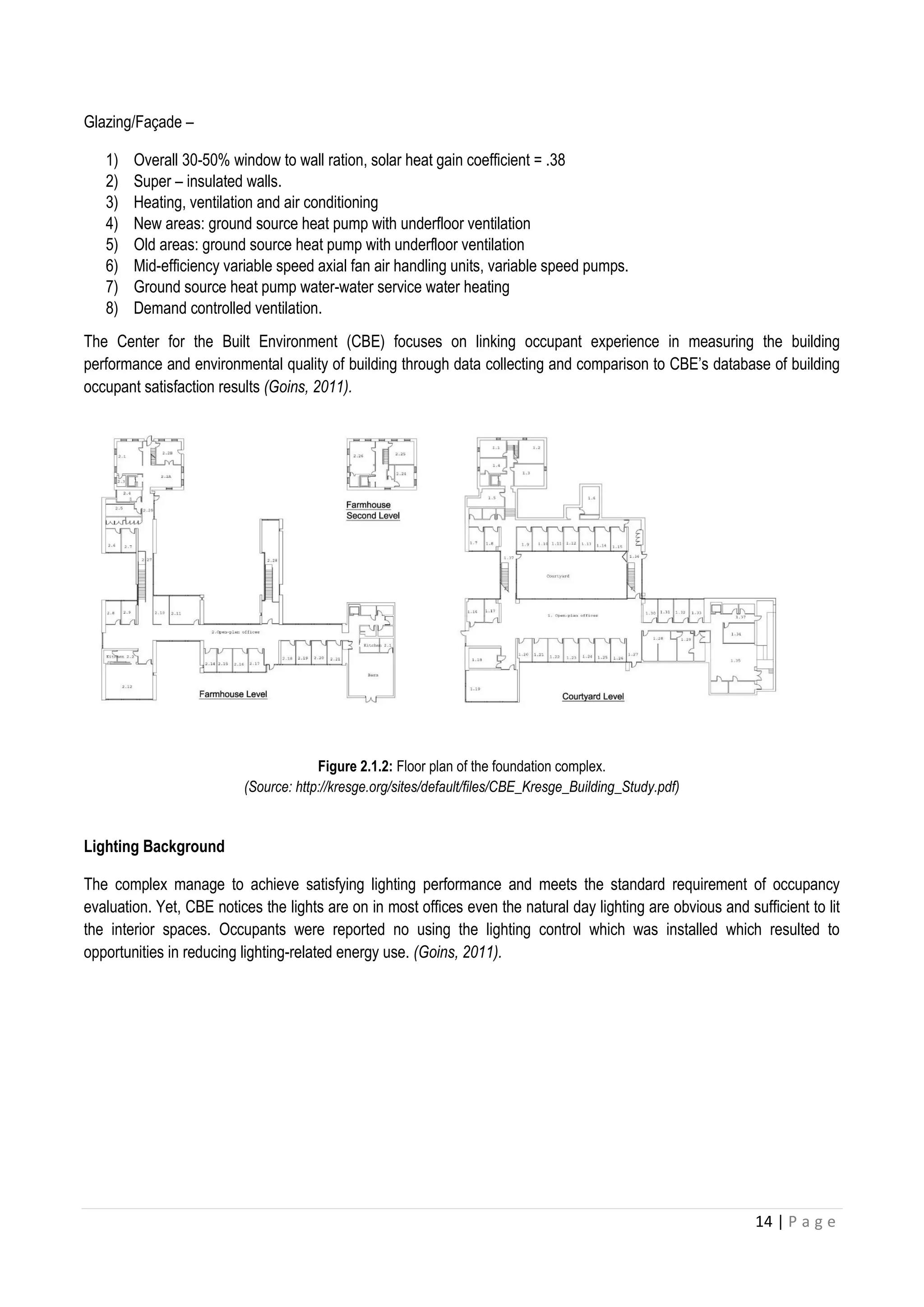 14 | P a g e
Glazing/Faç ade –
1) Overall 30-50% window to wall ration, solar heat gain coefficient = .38
2) Super – insulated walls.
3) Heating, ventilation and air conditioning
4) New areas: ground source heat pump with underfloor ventilation
5) Old areas: ground source heat pump with underfloor ventilation
6) Mid-efficiency variable speed axial fan air handling units, variable speed pumps.
7) Ground source heat pump water-water service water heating
8) Demand controlled ventilation.
The Center for the Built Environment (CBE) focuses on linking occupant experience in measuring the building
performance and environmental quality of building through data collecting and comparison to CBE’s database of building
occupant satisfaction results (Goins, 2011).
Figure 2.1.2: Floor plan of the foundation complex.
(Source: http://kresge.org/sites/default/files/CBE_Kresge_Building_Study.pdf)
Lighting Background
The complex manage to achieve satisfying lighting performance and meets the standard requirement of occupancy
evaluation. Yet, CBE notices the lights are on in most offices even the natural day lighting are obvious and sufficient to lit
the interior spaces. Occupants were reported no using the lighting control which was installed which resulted to
opportunities in reducing lighting-related energy use. (Goins, 2011).
 