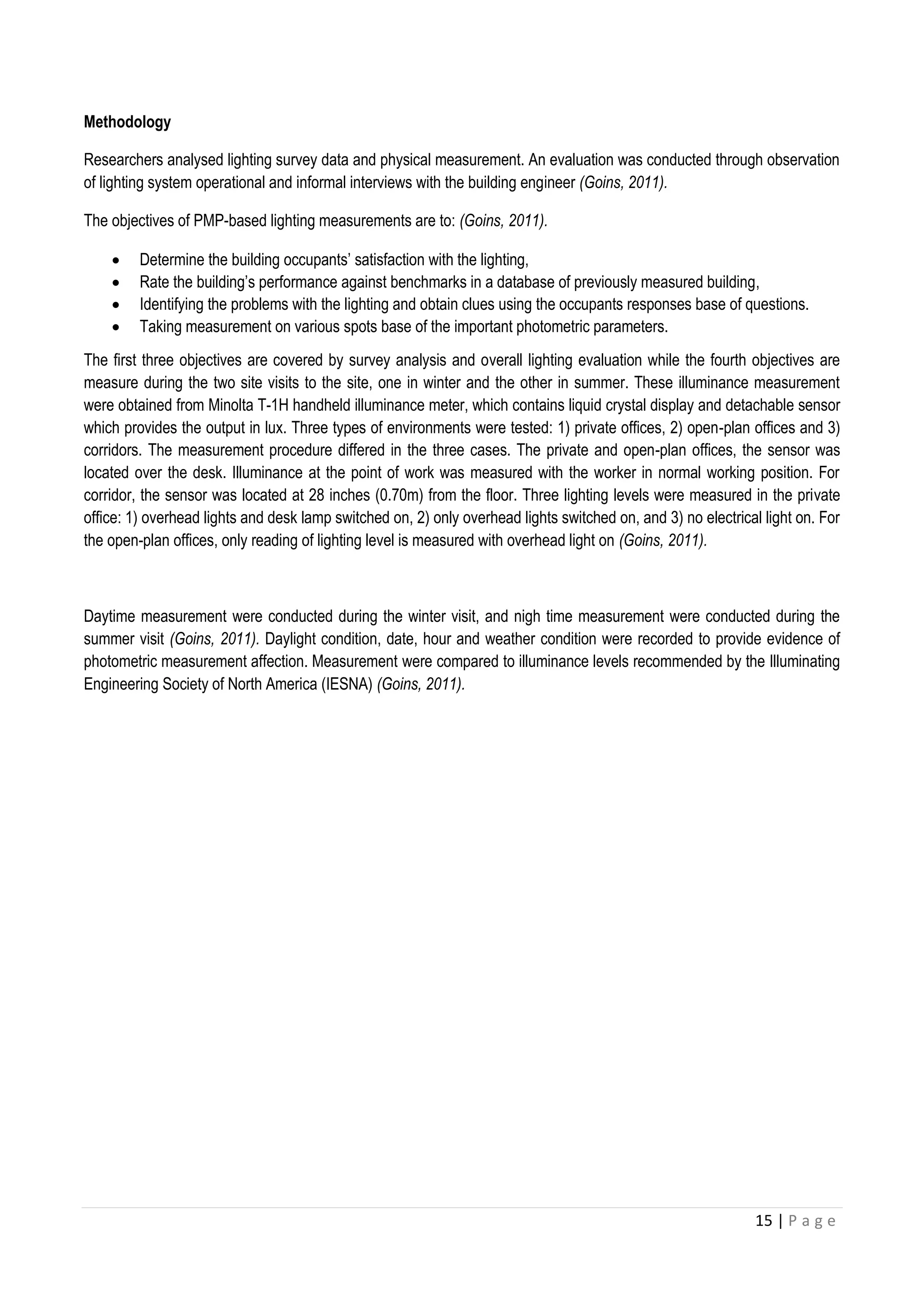 15 | P a g e
Methodology
Researchers analysed lighting survey data and physical measurement. An evaluation was conducted through observation
of lighting system operational and informal interviews with the building engineer (Goins, 2011).
The objectives of PMP-based lighting measurements are to: (Goins, 2011).
 Determine the building occupants’ satisfaction with the lighting,
 Rate the building’s performance against benchmarks in a database of previously measured building,
 Identifying the problems with the lighting and obtain clues using the occupants responses base of questions.
 Taking measurement on various spots base of the important photometric parameters.
The first three objectives are covered by survey analysis and overall lighting evaluation while the fourth objectives are
measure during the two site visits to the site, one in winter and the other in summer. These illuminance measurement
were obtained from Minolta T-1H handheld illuminance meter, which contains liquid crystal display and detachable sensor
which provides the output in lux. Three types of environments were tested: 1) private offices, 2) open-plan offices and 3)
corridors. The measurement procedure differed in the three cases. The private and open-plan offices, the sensor was
located over the desk. Illuminance at the point of work was measured with the worker in normal working position. For
corridor, the sensor was located at 28 inches (0.70m) from the floor. Three lighting levels were measured in the private
office: 1) overhead lights and desk lamp switched on, 2) only overhead lights switched on, and 3) no electrical light on. For
the open-plan offices, only reading of lighting level is measured with overhead light on (Goins, 2011).
Daytime measurement were conducted during the winter visit, and nigh time measurement were conducted during the
summer visit (Goins, 2011). Daylight condition, date, hour and weather condition were recorded to provide evidence of
photometric measurement affection. Measurement were compared to illuminance levels recommended by the Illuminating
Engineering Society of North America (IESNA) (Goins, 2011).
 
