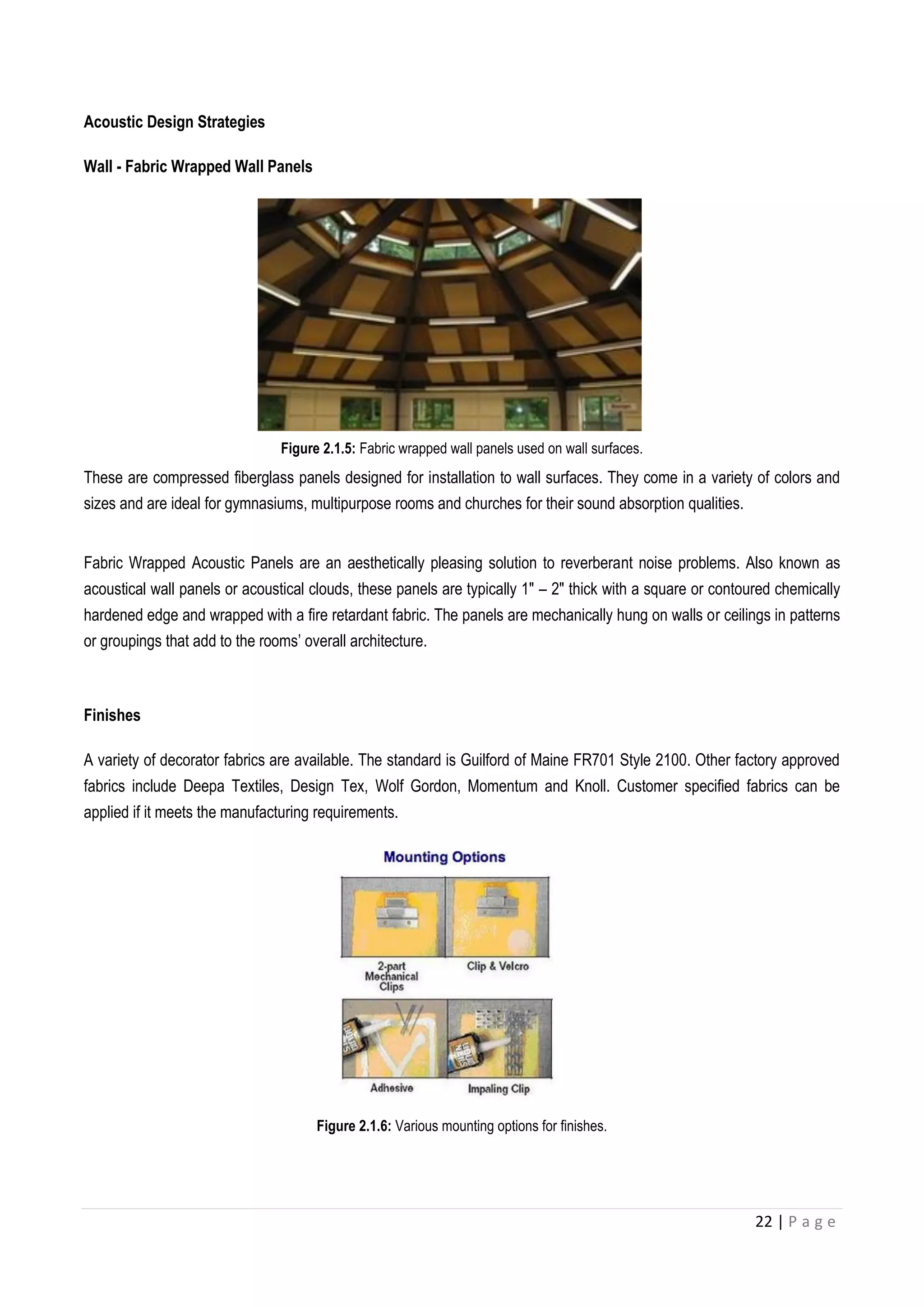 22 | P a g e
Acoustic Design Strategies
Wall - Fabric Wrapped Wall Panels
Figure 2.1.5: Fabric wrapped wall panels used on wall surfaces.
These are compressed fiberglass panels designed for installation to wall surfaces. They come in a variety of colors and
sizes and are ideal for gymnasiums, multipurpose rooms and churches for their sound absorption qualities.
Fabric Wrapped Acoustic Panels are an aesthetically pleasing solution to reverberant noise problems. Also known as
acoustical wall panels or acoustical clouds, these panels are typically 1″ – 2″ thick with a square or contoured chemically
hardened edge and wrapped with a fire retardant fabric. The panels are mechanically hung on walls or ceilings in patterns
or groupings that add to the rooms’ overall architecture.
Finishes
A variety of decorator fabrics are available. The standard is Guilford of Maine FR701 Style 2100. Other factory approved
fabrics include Deepa Textiles, Design Tex, Wolf Gordon, Momentum and Knoll. Customer specified fabrics can be
applied if it meets the manufacturing requirements.
Figure 2.1.6: Various mounting options for finishes.
 