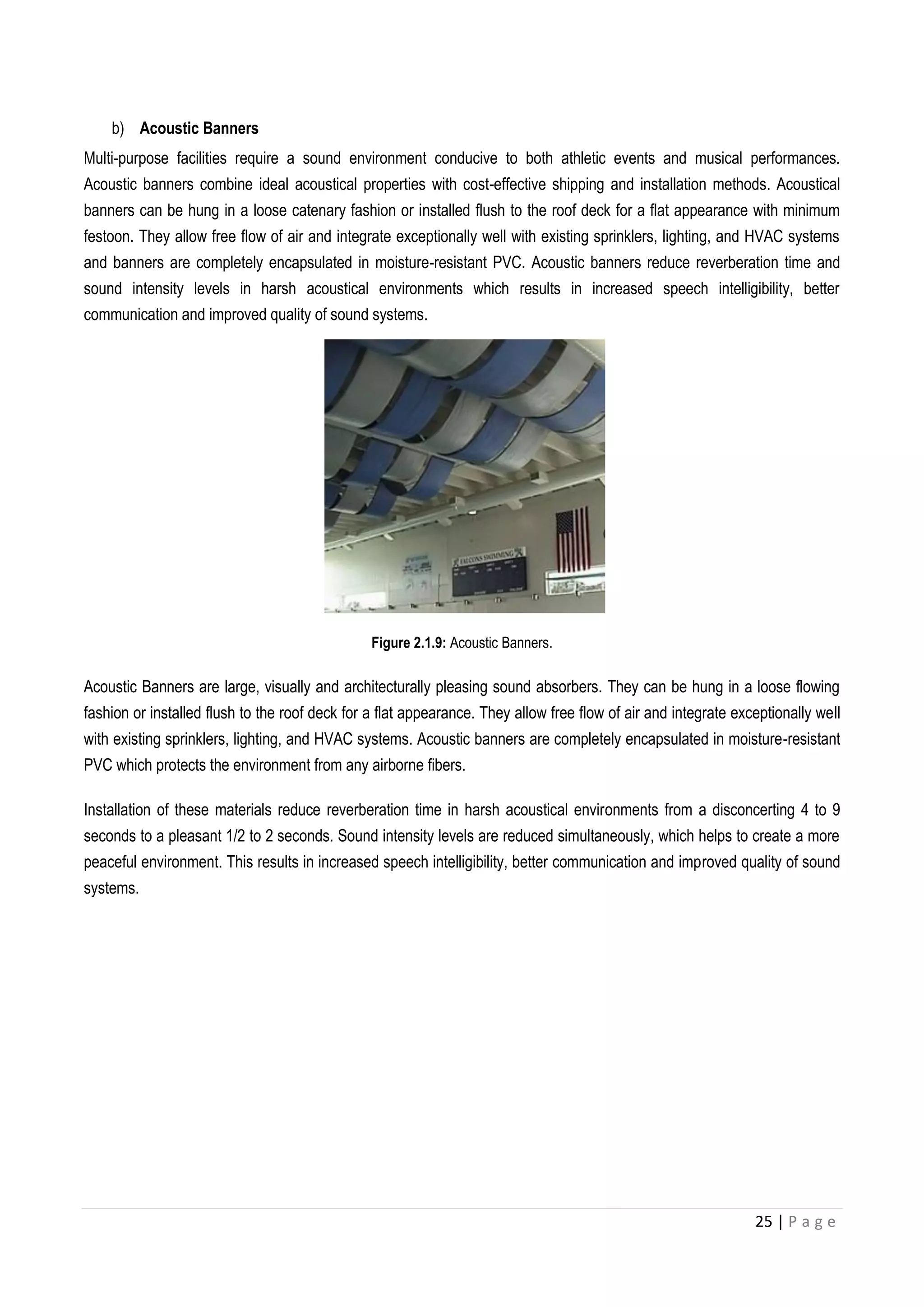 25 | P a g e
b) Acoustic Banners
Multi-purpose facilities require a sound environment conducive to both athletic events and musical performances.
Acoustic banners combine ideal acoustical properties with cost-effective shipping and installation methods. Acoustical
banners can be hung in a loose catenary fashion or installed flush to the roof deck for a flat appearance with minimum
festoon. They allow free flow of air and integrate exceptionally well with existing sprinklers, lighting, and HVAC systems
and banners are completely encapsulated in moisture-resistant PVC. Acoustic banners reduce reverberation time and
sound intensity levels in harsh acoustical environments which results in increased speech intelligibility, better
communication and improved quality of sound systems.
Figure 2.1.9: Acoustic Banners.
Acoustic Banners are large, visually and architecturally pleasing sound absorbers. They can be hung in a loose flowing
fashion or installed flush to the roof deck for a flat appearance. They allow free flow of air and integrate exceptionally well
with existing sprinklers, lighting, and HVAC systems. Acoustic banners are completely encapsulated in moisture-resistant
PVC which protects the environment from any airborne fibers.
Installation of these materials reduce reverberation time in harsh acoustical environments from a disconcerting 4 to 9
seconds to a pleasant 1/2 to 2 seconds. Sound intensity levels are reduced simultaneously, which helps to create a more
peaceful environment. This results in increased speech intelligibility, better communication and improved quality of sound
systems.
 