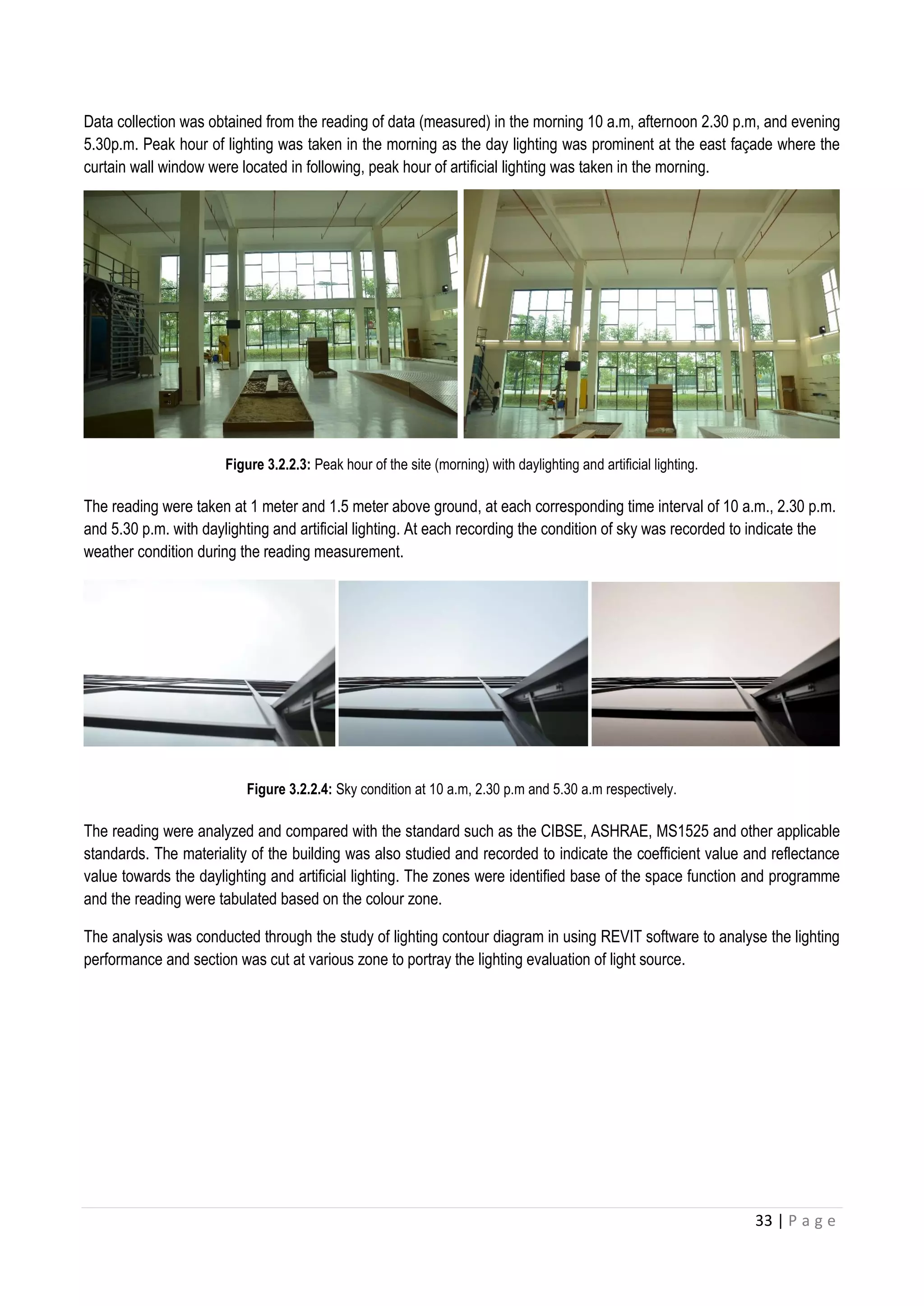 33 | P a g e
Data collection was obtained from the reading of data (measured) in the morning 10 a.m, afternoon 2.30 p.m, and evening
5.30p.m. Peak hour of lighting was taken in the morning as the day lighting was prominent at the east faç ade where the
curtain wall window were located in following, peak hour of artificial lighting was taken in the morning.
Figure 3.2.2.3: Peak hour of the site (morning) with daylighting and artificial lighting.
The reading were taken at 1 meter and 1.5 meter above ground, at each corresponding time interval of 10 a.m., 2.30 p.m.
and 5.30 p.m. with daylighting and artificial lighting. At each recording the condition of sky was recorded to indicate the
weather condition during the reading measurement.
Figure 3.2.2.4: Sky condition at 10 a.m, 2.30 p.m and 5.30 a.m respectively.
The reading were analyzed and compared with the standard such as the CIBSE, ASHRAE, MS1525 and other applicable
standards. The materiality of the building was also studied and recorded to indicate the coefficient value and reflectance
value towards the daylighting and artificial lighting. The zones were identified base of the space function and programme
and the reading were tabulated based on the colour zone.
The analysis was conducted through the study of lighting contour diagram in using REVIT software to analyse the lighting
performance and section was cut at various zone to portray the lighting evaluation of light source.
 