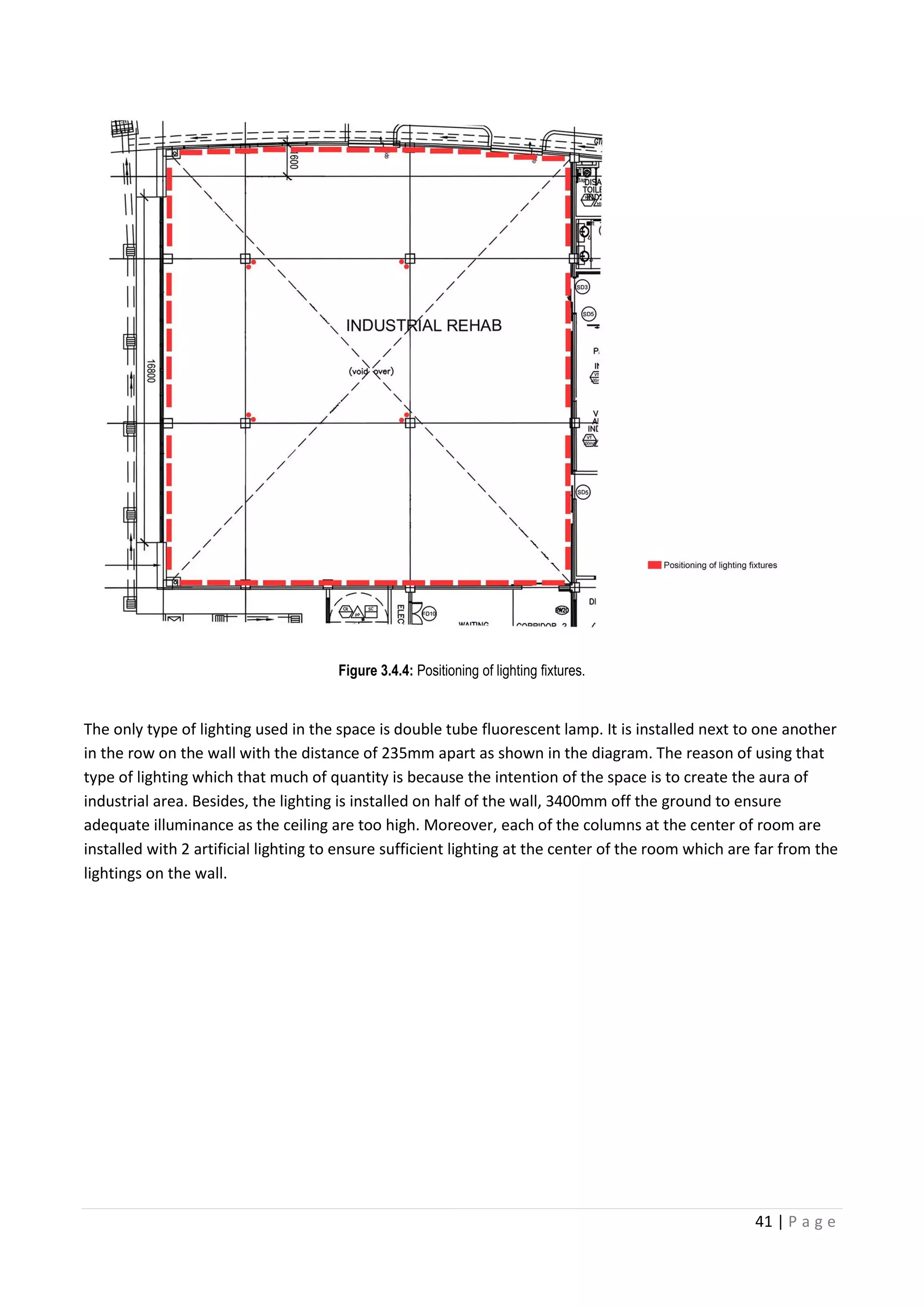 41 | P a g e
Figure 3.4.4: Positioning of lighting fixtures.
The only type of lighting used in the space is double tube fluorescent lamp. It is installed next to one another
in the row on the wall with the distance of 235mm apart as shown in the diagram. The reason of using that
type of lighting which that much of quantity is because the intention of the space is to create the aura of
industrial area. Besides, the lighting is installed on half of the wall, 3400mm off the ground to ensure
adequate illuminance as the ceiling are too high. Moreover, each of the columns at the center of room are
installed with 2 artificial lighting to ensure sufficient lighting at the center of the room which are far from the
lightings on the wall.
 