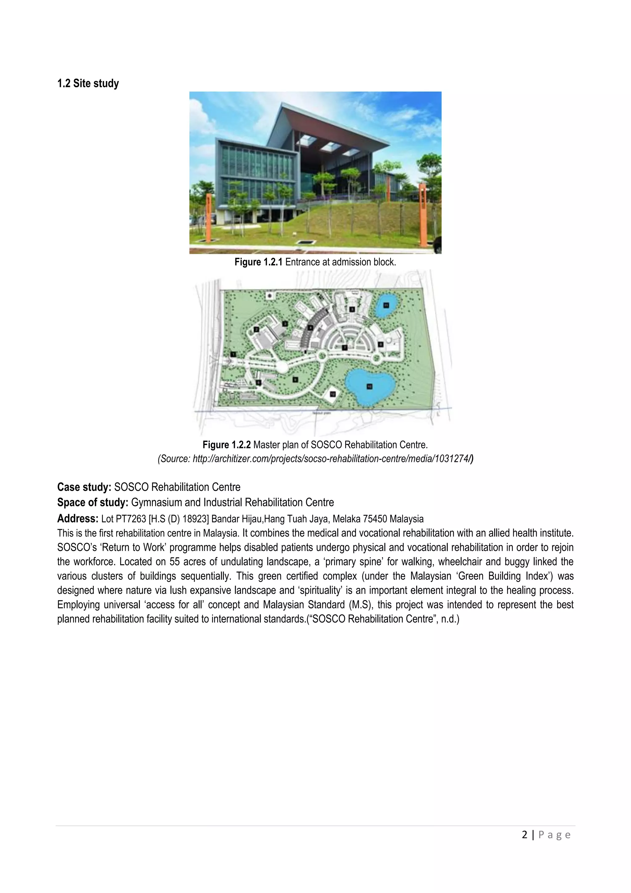 2 | P a g e
1.2 Site study
Figure 1.2.1 Entrance at admission block.
Figure 1.2.2 Master plan of SOSCO Rehabilitation Centre.
(Source: http://architizer.com/projects/socso-rehabilitation-centre/media/1031274/)
Case study: SOSCO Rehabilitation Centre
Space of study: Gymnasium and Industrial Rehabilitation Centre
Address: Lot PT7263 [H.S (D) 18923] Bandar Hijau,Hang Tuah Jaya, Melaka 75450 Malaysia
This is the first rehabilitation centre in Malaysia. It combines the medical and vocational rehabilitation with an allied health institute.
SOSCO’s ‘Return to Work’ programme helps disabled patients undergo physical and vocational rehabilitation in order to rejoin
the workforce. Located on 55 acres of undulating landscape, a ‘primary spine’ for walking, wheelchair and buggy linked the
various clusters of buildings sequentially. This green certified complex (under the Malaysian ‘Green Building Index’) was
designed where nature via lush expansive landscape and ‘spirituality’ is an important element integral to the healing process.
Employing universal ‘access for all’ concept and Malaysian Standard (M.S), this project was intended to represent the best
planned rehabilitation facility suited to international standards.(“SOSCO Rehabilitation Centre”, n.d.)
 