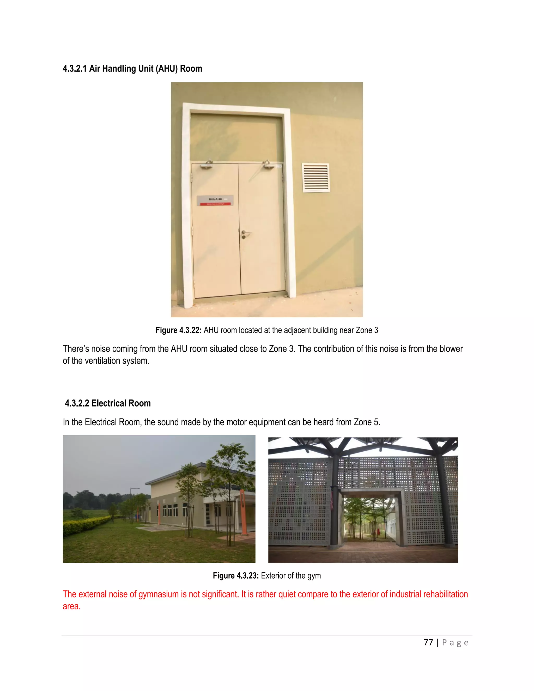 77 | P a g e
4.3.2.1 Air Handling Unit (AHU) Room
Figure 4.3.22: AHU room located at the adjacent building near Zone 3
There’s noise coming from the AHU room situated close to Zone 3. The contribution of this noise is from the blower
of the ventilation system.
4.3.2.2 Electrical Room
In the Electrical Room, the sound made by the motor equipment can be heard from Zone 5.
Figure 4.3.23: Exterior of the gym
The external noise of gymnasium is not significant. It is rather quiet compare to the exterior of industrial rehabilitation
area.
 