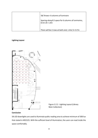 8
58/ 9rows= 6 columns of luminaire
Spacing along 8.5 space for 6 columns of luminaires,
8.5m /6= 1.4m
There will be 2 rows at both end, 1.4m/ 2= 0.7m
Lighting Layout
Conclusion
58 LED downlights are used to illuminate public reading area to achieve minimum of 300 lux
that stated in MS1525. With the sufficient level of illumination, the users can read inside the
space comfortably.
Figure 2.2.2 : Lighting Layout (Library
Main Collection)
 