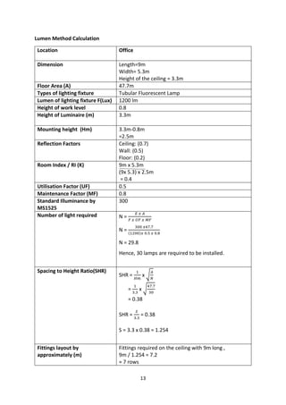13
Lumen Method Calculation
Location Office
Dimension Length=9m
Width= 5.3m
Height of the ceiling = 3.3m
Floor Area (A) 47.7m
Types of lighting fixture Tubular Fluorescent Lamp
Lumen of lighting fixture F(Lux) 1200 lm
Height of work level 0.8
Height of Luminaire (m) 3.3m
Mounting height (Hm) 3.3m-0.8m
=2.5m
Reflection Factors Ceiling: (0.7)
Wall: (0.5)
Floor: (0.2)
Room Index / RI (K) 9m x 5.3m
(9x 5.3) x 2.5m
= 0.4
Utilisation Factor (UF) 0.5
Maintenance Factor (MF) 0.8
Standard Illuminance by
MS1525
300
Number of light required N =
𝐸 𝑥 𝐴
𝐹 𝑥 𝑈𝐹 𝑥 𝑀𝐹
N =
300 𝑥47.7
(1200)𝑥 0.5 𝑥 0.8
N = 29.8
Hence, 30 lamps are required to be installed.
Spacing to Height Ratio(SHR)
SHR =
1
𝐻𝑚
x √
𝐴
𝑁
=
1
3.3
x √
47.7
30
= 0.38
SHR =
𝑆
3.3
= 0.38
S = 3.3 x 0.38 = 1.254
Fittings layout by
approximately (m)
Fittings required on the ceiling with 9m long ,
9m / 1.254 = 7.2
≈ 7 rows
 