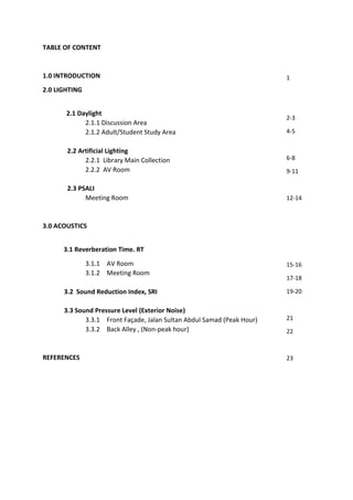 TABLE OF CONTENT
1.0 INTRODUCTION
2.0 LIGHTING
2.1 Daylight
2.1.1 Discussion Area
2.1.2 Adult/Student Study Area
2.2 Artificial Lighting
2.2.1 Library Main Collection
2.2.2 AV Room
2.3 PSALI
Meeting Room
3.0 ACOUSTICS
3.1 Reverberation Time. RT
3.1.1 AV Room
3.1.2 Meeting Room
3.2 Sound Reduction Index, SRI
3.3 Sound Pressure Level (Exterior Noise)
3.3.1 Front Façade, Jalan Sultan Abdul Samad (Peak Hour)
3.3.2 Back Alley , (Non-peak hour)
REFERENCES
1
2-3
4-5
6-8
9-11
12-14
15-16
17-18
19-20
21
22
23
 