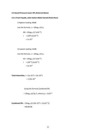 21
3.3 Sound Pressure Level, SPL (External Noise)
3.3.1 Front Façade, Jalan Sultan Abdul Samad (Peak Hour)
i) Highest reading: 80dB
Use the formula, L = 10log10 (I/Io),
80 = 10log10 (I/ 1x10-12)
I = (108) (1x10-12)
= 1x 10-4
ii) Lowest reading: 63dB
Use the formula, L = 10log10 (I/Io),
63 = 10log10 (I/ 1x10-12)
I = (106.3) (1x10-12)
= 2x 10-6
Total Intensities, I = (1x 10-4) + (2x 10-6)
= 1.02x 10-4
Using the formula Combined SPL
= 10log10 (p2/po
2), where po = 1x10-12
Combined SPL = 10log10 [(1.02x 10-4) ÷ (1x10-12)]
= 80.08 dB
 