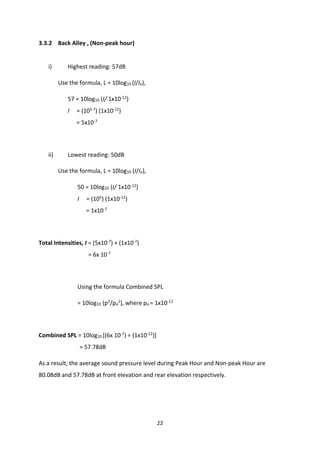 22
3.3.2 Back Alley , (Non-peak hour)
i) Highest reading: 57dB
Use the formula, L = 10log10 (I/Io),
57 = 10log10 (I/ 1x10-12)
I = (105.7) (1x10-12)
= 5x10-7
ii) Lowest reading: 50dB
Use the formula, L = 10log10 (I/Io),
50 = 10log10 (I/ 1x10-12)
I = (105) (1x10-12)
= 1x10-7
Total Intensities, I = (5x10-7) + (1x10-7)
= 6x 10-7
Using the formula Combined SPL
= 10log10 (p2/po
2), where po = 1x10-12
Combined SPL = 10log10 [(6x 10-7) ÷ (1x10-12)]
= 57.78dB
As a result, the average sound pressure level during Peak Hour and Non-peak Hour are
80.08dB and 57.78dB at front elevation and rear elevation respectively.
 