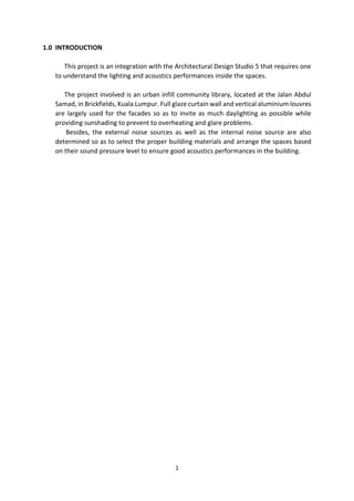 1
1.0 INTRODUCTION
This project is an integration with the Architectural Design Studio 5 that requires one
to understand the lighting and acoustics performances inside the spaces.
The project involved is an urban infill community library, located at the Jalan Abdul
Samad, in Brickfields, Kuala Lumpur. Full glaze curtain wall and vertical aluminium louvres
are largely used for the facades so as to invite as much daylighting as possible while
providing sunshading to prevent to overheating and glare problems.
Besides, the external noise sources as well as the internal noise source are also
determined so as to select the proper building materials and arrange the spaces based
on their sound pressure level to ensure good acoustics performances in the building.
 