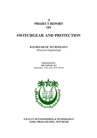 A
PROJECT REPORT
ON
SWITCHGEAR AND PROTECTION
BACHELOR OF TECHNOLOGY
(Electrical Engineering)
Submitted by:
MD SAFDAR ALI
Department of EE, JMI, NEW DELHI
FACULTY OF ENGINEERING & TECHNOLOLGY
JAMIA MILLIA ISLAMIA, NEW DELHI
 