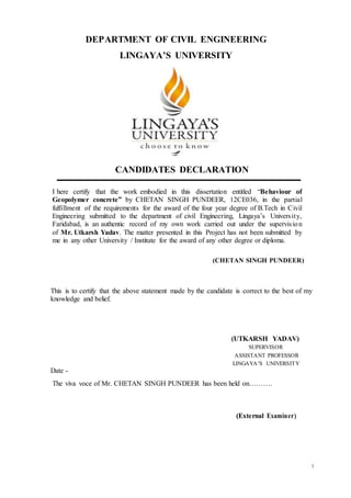 1
DEPARTMENT OF CIVIL ENGINEERING
LINGAYA’S UNIVERSITY
CANDIDATES DECLARATION
I here certify that the work embodied in this dissertation entitled “Behaviour of
Geopolymer concrete” by CHETAN SINGH PUNDEER, 12CE036, in the partial
fulfillment of the requirements for the award of the four year degree of B.Tech in Civil
Engineering submitted to the department of civil Engineering, Lingaya’s University,
Faridabad, is an authentic record of my own work carried out under the supervision
of Mr. Utkarsh Yadav. The matter presented in this Project has not been submitted by
me in any other University / Institute for the award of any other degree or diploma.
(CHETAN SINGH PUNDEER)
This is to certify that the above statement made by the candidate is correct to the best of my
knowledge and belief.
(UTKARSH YADAV)
SUPERVISOR
ASSISTANT PROFESSOR
LINGAYA’S UNIVERSITY
Date -
The viva voce of Mr. CHETAN SINGH PUNDEER has been held on……….
(External Examiner)
 