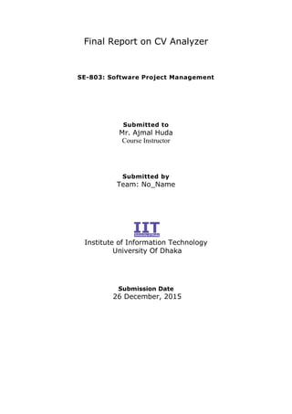 Final Report on CV Analyzer
SE-803: Software Project Management
Submitted to
Mr. Ajmal Huda
Course Instructor
Submitted by
Team: No_Name
Institute of Information Technology
University Of Dhaka
Submission Date
26 December, 2015
 